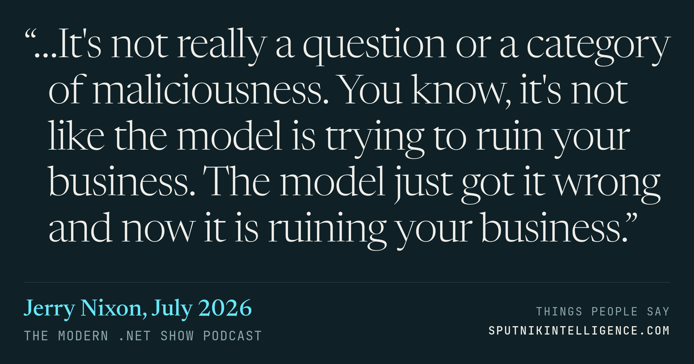 &ldquo;…It's not really a question or a category of maliciousness. You know, it's not like the model is trying to ruin your business. The model just got it wrong and now it is ruining your business.&rdquo; — Jerry Nixon, The Modern .NET Show