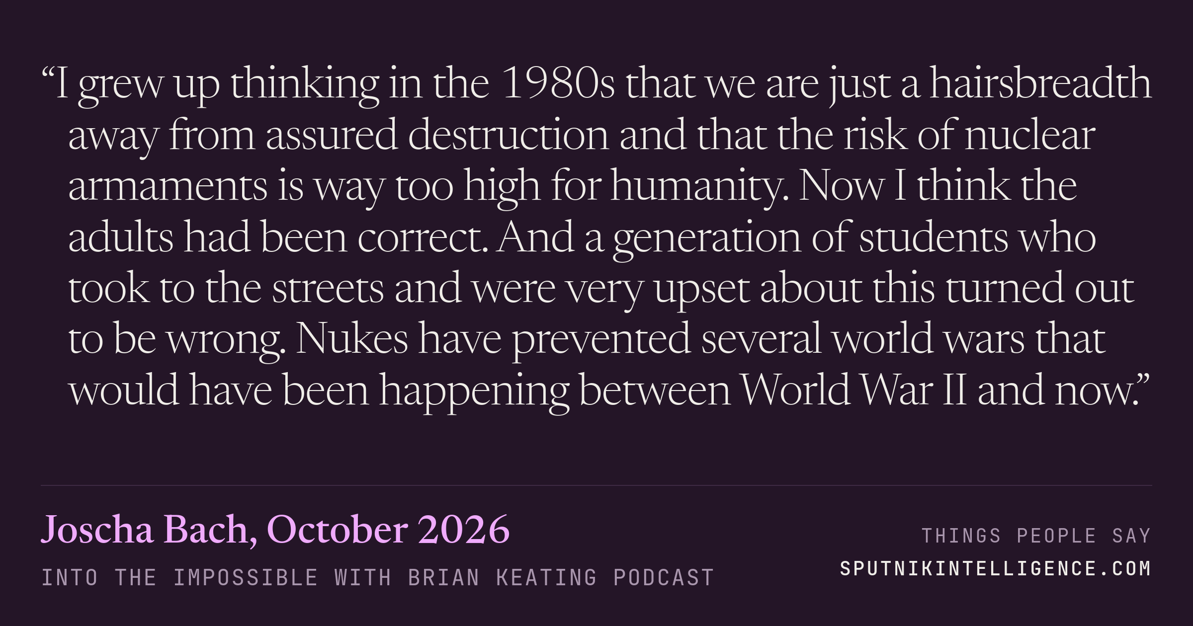&ldquo;I grew up thinking in the 1980s that we are just a hairsbreadth away from assured destruction and that the risk of nuclear armaments is way too high for humanity. Now I think the adults had been correct. And a generation of students who took to the streets and were very upset about this turned out to be wrong. Nukes have prevented several world wars that would have been happening between World War II and now.&rdquo; — Joscha Bach, Into the Impossible With Brian Keating
