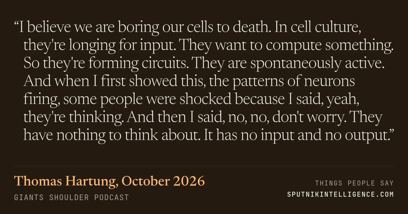&ldquo;I believe we are boring our cells to death. In cell culture, they're longing for input. They want to compute something. So they're forming circuits. They are spontaneously active. And when I first showed this, the patterns of neurons firing, some people were shocked because I said, yeah, they're thinking. And then I said, no, no, don't worry. They have nothing to think about. It has no input and no output.&rdquo; — Thomas Hartung, Giants Shoulder