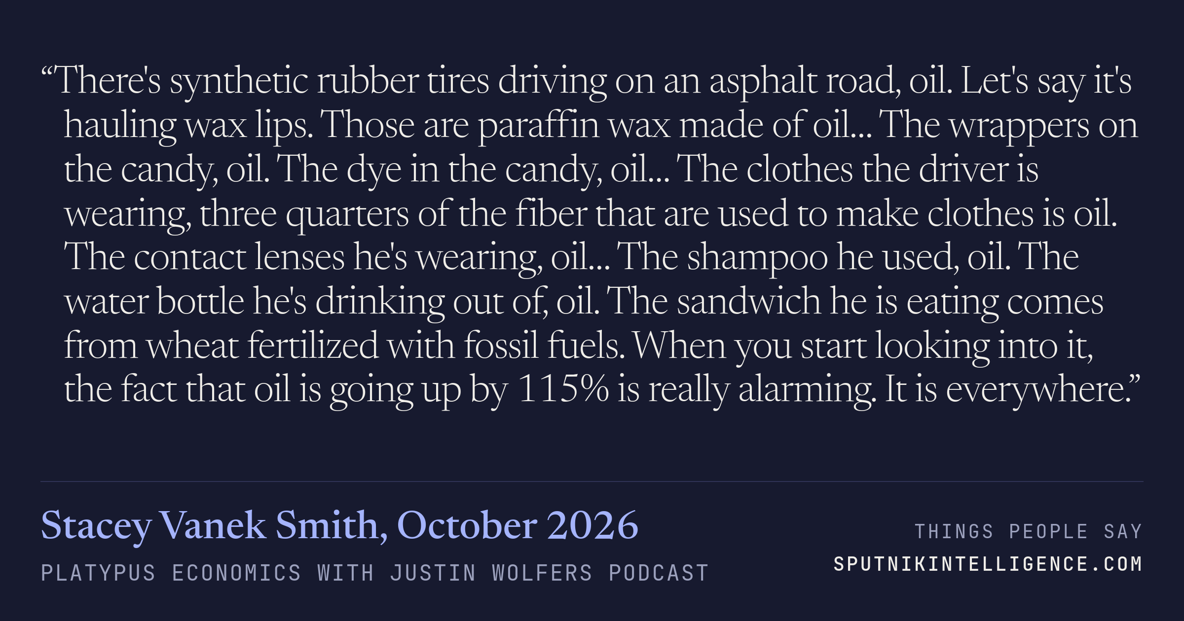 &ldquo;There's synthetic rubber tires driving on an asphalt road, oil. Let's say it's hauling wax lips. Those are paraffin wax made of oil… The wrappers on the candy, oil. The dye in the candy, oil… The clothes the driver is wearing, three quarters of the fiber that are used to make clothes is oil. The contact lenses he's wearing, oil… The shampoo he used, oil. The water bottle he's drinking out of, oil. The sandwich he is eating comes from wheat fertilized with fossil fuels. When you start looking into it, the fact that oil is going up by 115% is really alarming. It is everywhere.&rdquo; — Stacey Vanek Smith, Platypus Economics with Justin Wolfers