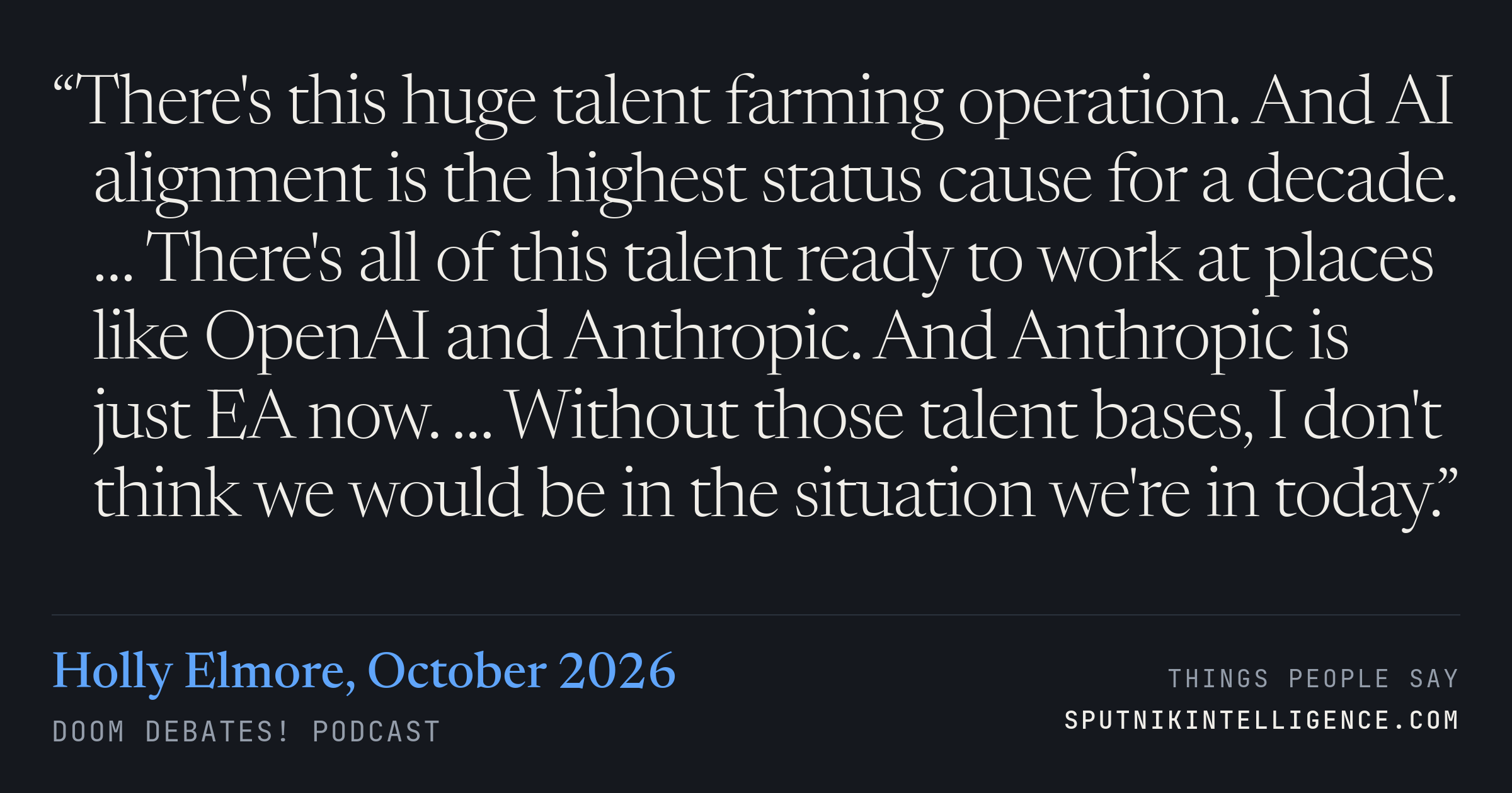&ldquo;There's this huge talent farming operation. And AI alignment is the highest status cause for a decade. … There's all of this talent ready to work at places like OpenAI and Anthropic. And Anthropic is just EA now. … Without those talent bases, I don't think we would be in the situation we're in today.&rdquo; — Holly Elmore, Doom Debates!