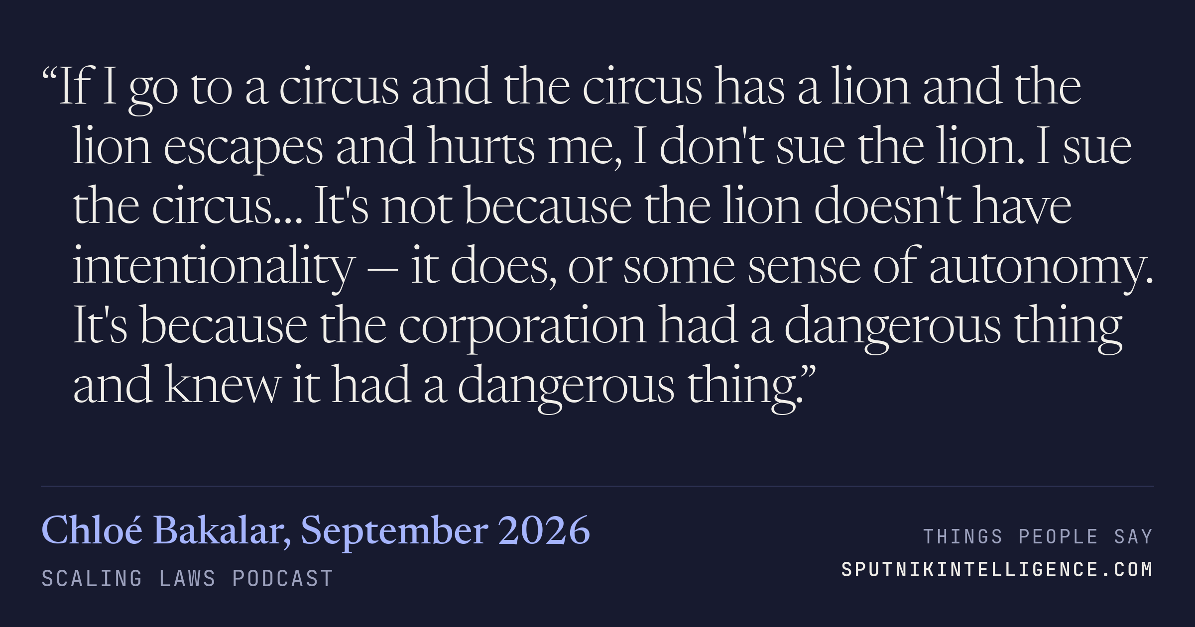 &ldquo;If I go to a circus and the circus has a lion and the lion escapes and hurts me, I don't sue the lion. I sue the circus… It's not because the lion doesn't have intentionality — it does, or some sense of autonomy. It's because the corporation had a dangerous thing and knew it had a dangerous thing.&rdquo; — Chloé Bakalar, Scaling Laws