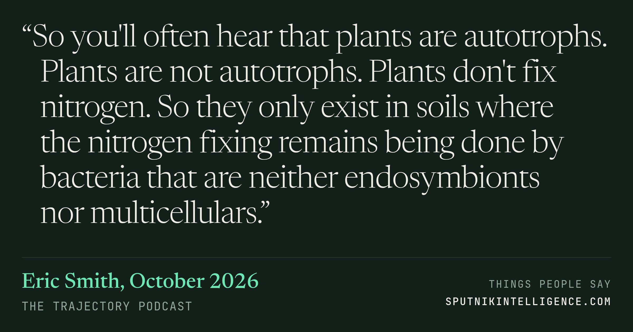&ldquo;So you'll often hear that plants are autotrophs. Plants are not autotrophs. Plants don't fix nitrogen. So they only exist in soils where the nitrogen fixing remains being done by bacteria that are neither endosymbionts nor multicellulars.&rdquo; — Eric Smith, The Trajectory