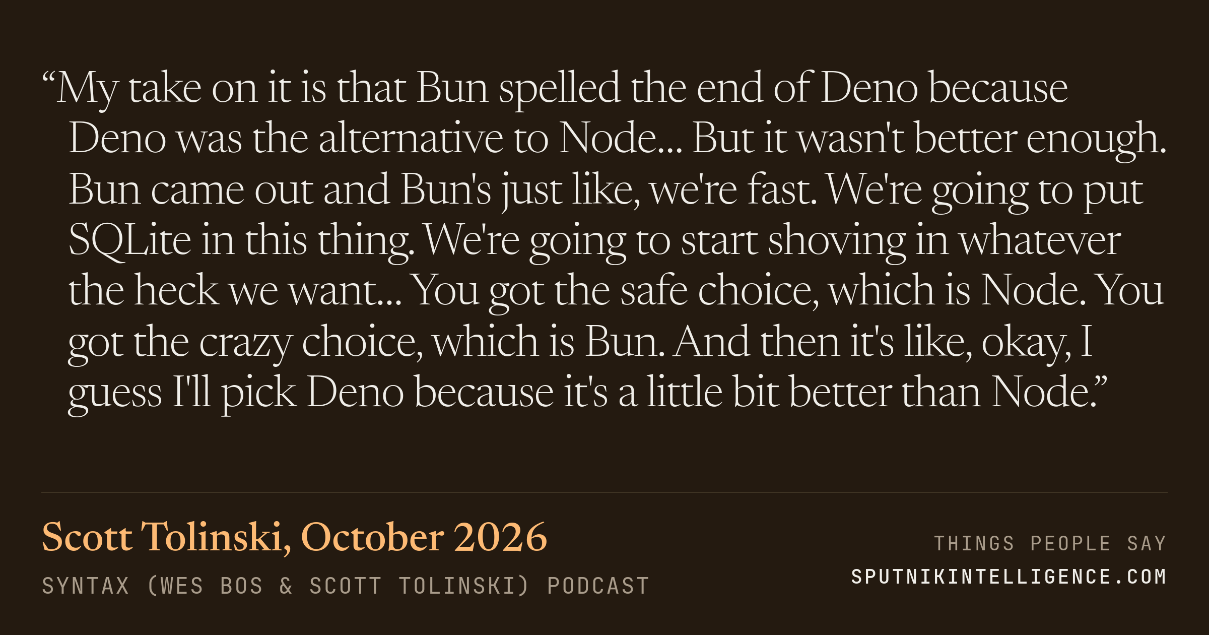 &ldquo;My take on it is that Bun spelled the end of Deno because Deno was the alternative to Node… But it wasn't better enough. Bun came out and Bun's just like, we're fast. We're going to put SQLite in this thing. We're going to start shoving in whatever the heck we want… You got the safe choice, which is Node. You got the crazy choice, which is Bun. And then it's like, okay, I guess I'll pick Deno because it's a little bit better than Node.&rdquo; — Scott Tolinski, Syntax (Wes Bos & Scott Tolinski)
