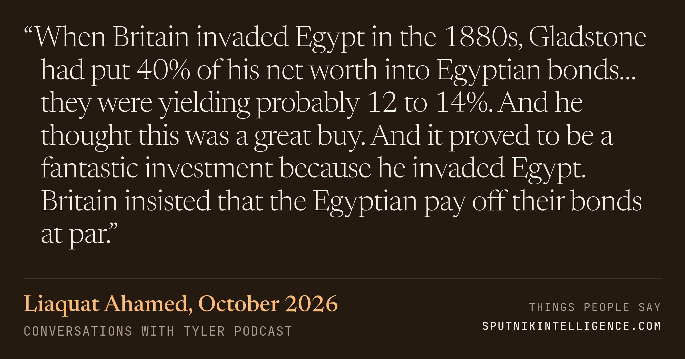 &ldquo;When Britain invaded Egypt in the 1880s, Gladstone had put 40% of his net worth into Egyptian bonds… they were yielding probably 12 to 14%. And he thought this was a great buy. And it proved to be a fantastic investment because he invaded Egypt. Britain insisted that the Egyptian pay off their bonds at par.&rdquo; — Liaquat Ahamed, Conversations with Tyler