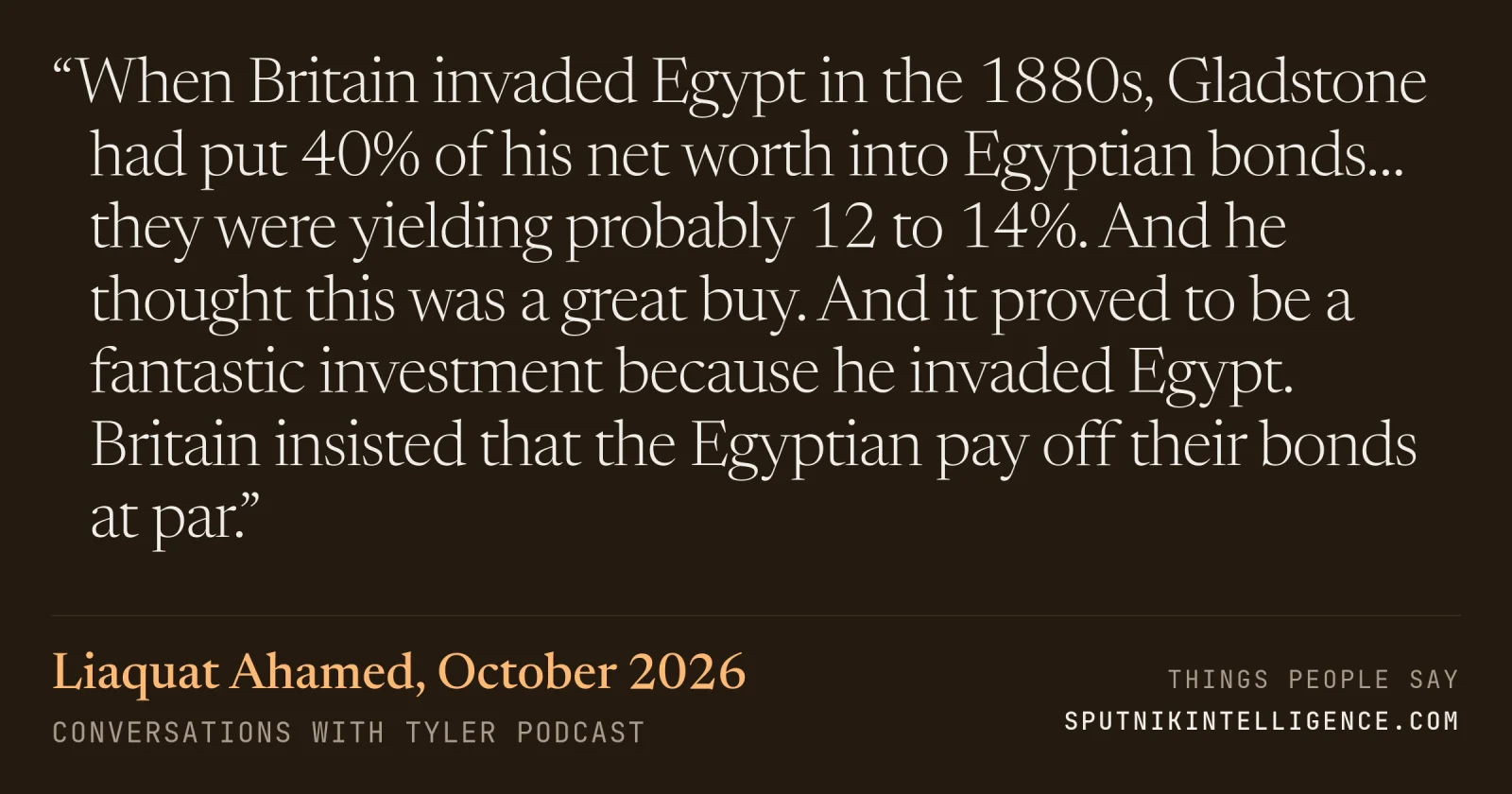 &ldquo;When Britain invaded Egypt in the 1880s, Gladstone had put 40% of his net worth into Egyptian bonds… they were yielding probably 12 to 14%. And he thought this was a great buy. And it proved to be a fantastic investment because he invaded Egypt. Britain insisted that the Egyptian pay off their bonds at par.&rdquo; — Liaquat Ahamed, Conversations with Tyler