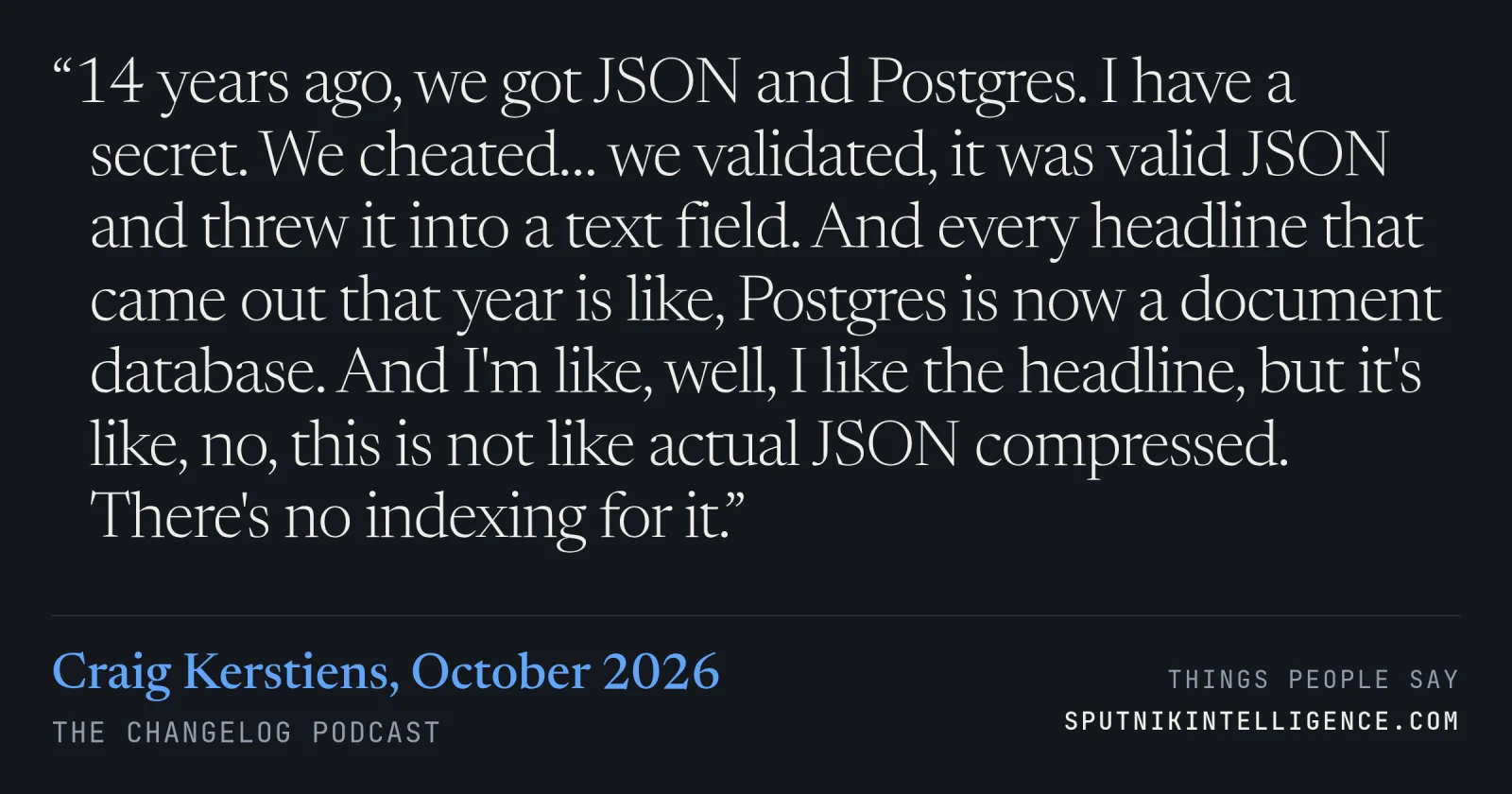 &ldquo;14 years ago, we got JSON and Postgres. I have a secret. We cheated… we validated, it was valid JSON and threw it into a text field. And every headline that came out that year is like, Postgres is now a document database. And I'm like, well, I like the headline, but it's like, no, this is not like actual JSON compressed. There's no indexing for it.&rdquo; — Craig Kerstiens, The Changelog