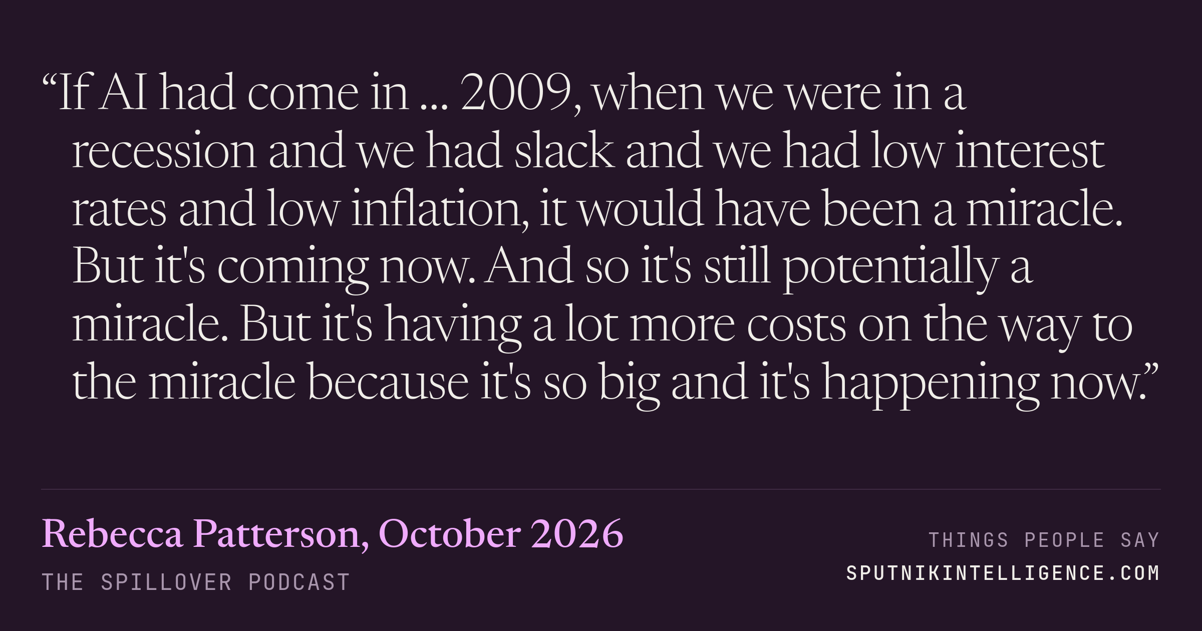 &ldquo;If AI had come in … 2009, when we were in a recession and we had slack and we had low interest rates and low inflation, it would have been a miracle. But it's coming now. And so it's still potentially a miracle. But it's having a lot more costs on the way to the miracle because it's so big and it's happening now.&rdquo; — Rebecca Patterson, The Spillover