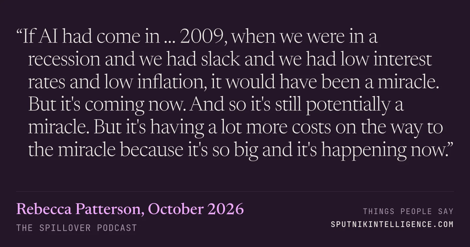 &ldquo;If AI had come in … 2009, when we were in a recession and we had slack and we had low interest rates and low inflation, it would have been a miracle. But it's coming now. And so it's still potentially a miracle. But it's having a lot more costs on the way to the miracle because it's so big and it's happening now.&rdquo; — Rebecca Patterson, The Spillover
