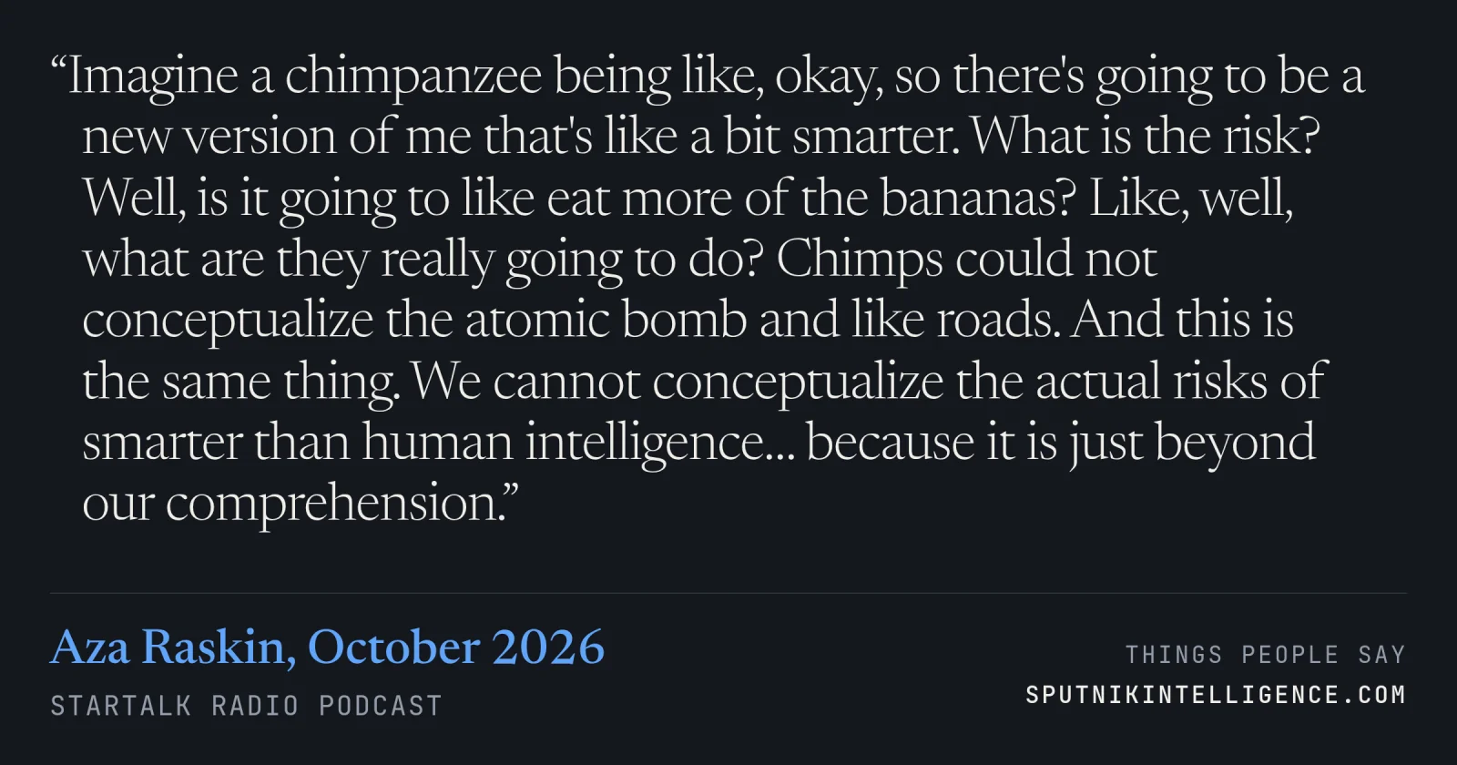 &ldquo;Imagine a chimpanzee being like, okay, so there's going to be a new version of me that's like a bit smarter. What is the risk? Well, is it going to like eat more of the bananas? Like, well, what are they really going to do? Chimps could not conceptualize the atomic bomb and like roads. And this is the same thing. We cannot conceptualize the actual risks of smarter than human intelligence… because it is just beyond our comprehension.&rdquo; — Aza Raskin, StarTalk Radio