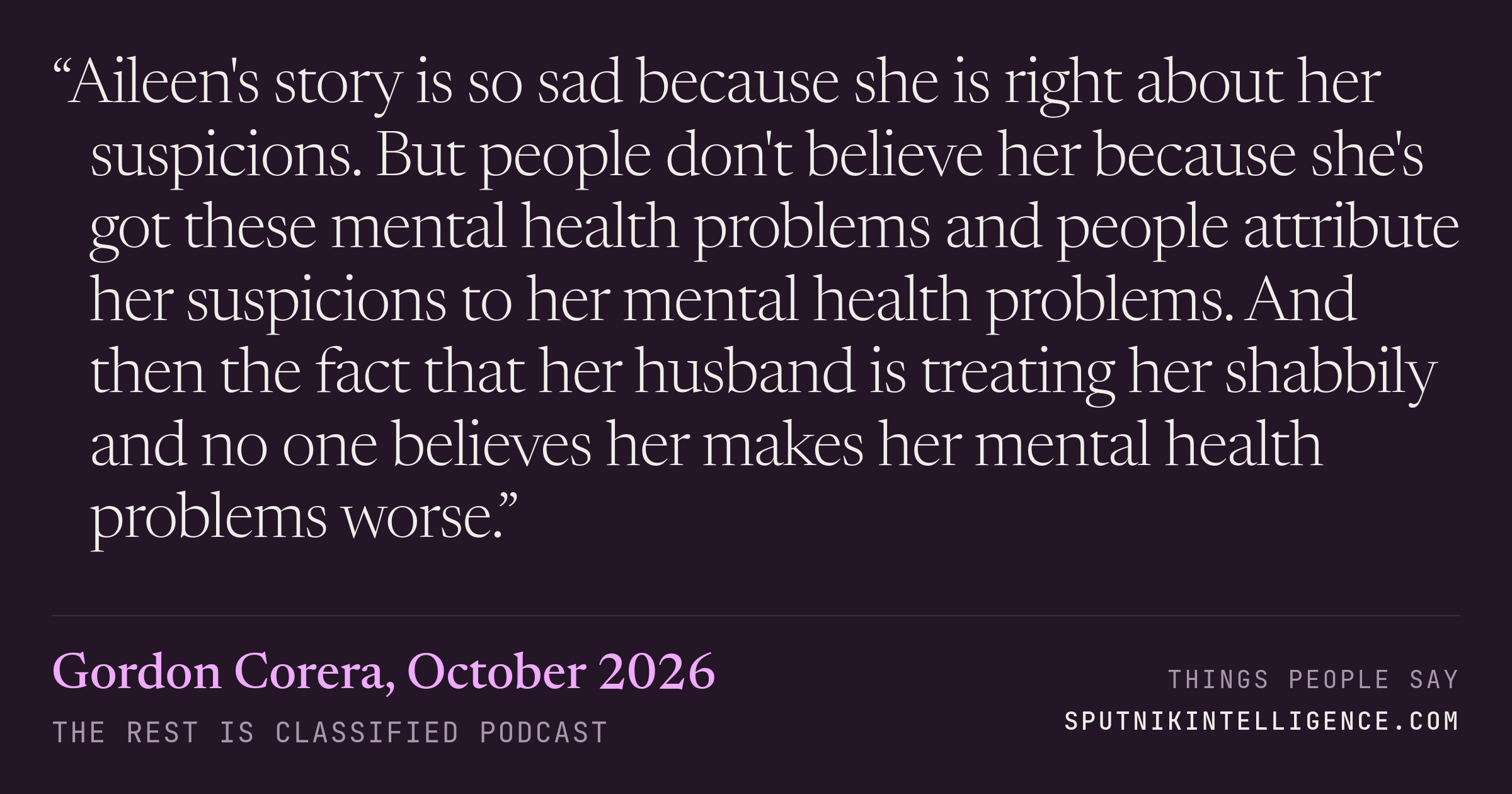 &ldquo;Aileen's story is so sad because she is right about her suspicions. But people don't believe her because she's got these mental health problems and people attribute her suspicions to her mental health problems. And then the fact that her husband is treating her shabbily and no one believes her makes her mental health problems worse.&rdquo; — Gordon Corera, The Rest Is Classified