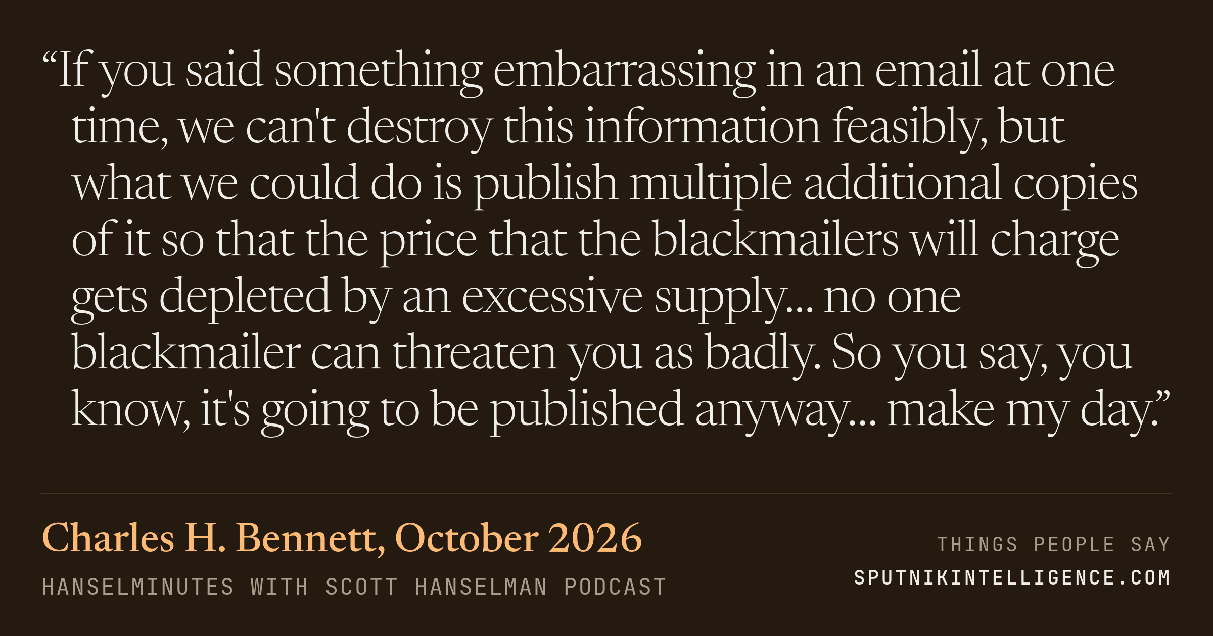 &ldquo;If you said something embarrassing in an email at one time, we can't destroy this information feasibly, but what we could do is publish multiple additional copies of it so that the price that the blackmailers will charge gets depleted by an excessive supply… no one blackmailer can threaten you as badly. So you say, you know, it's going to be published anyway… make my day.&rdquo; — Charles H. Bennett, Hanselminutes with Scott Hanselman