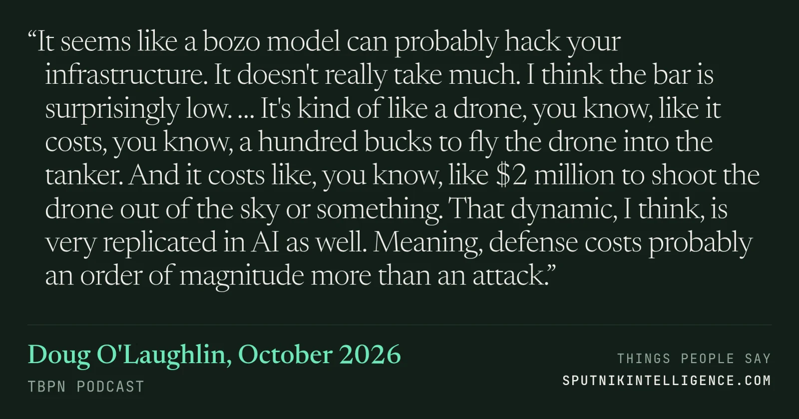&ldquo;It seems like a bozo model can probably hack your infrastructure. It doesn't really take much. I think the bar is surprisingly low. … It's kind of like a drone, you know, like it costs, you know, a hundred bucks to fly the drone into the tanker. And it costs like, you know, like $2 million to shoot the drone out of the sky or something. That dynamic, I think, is very replicated in AI as well. Meaning, defense costs probably an order of magnitude more than an attack.&rdquo; — Doug O'Laughlin, TBPN