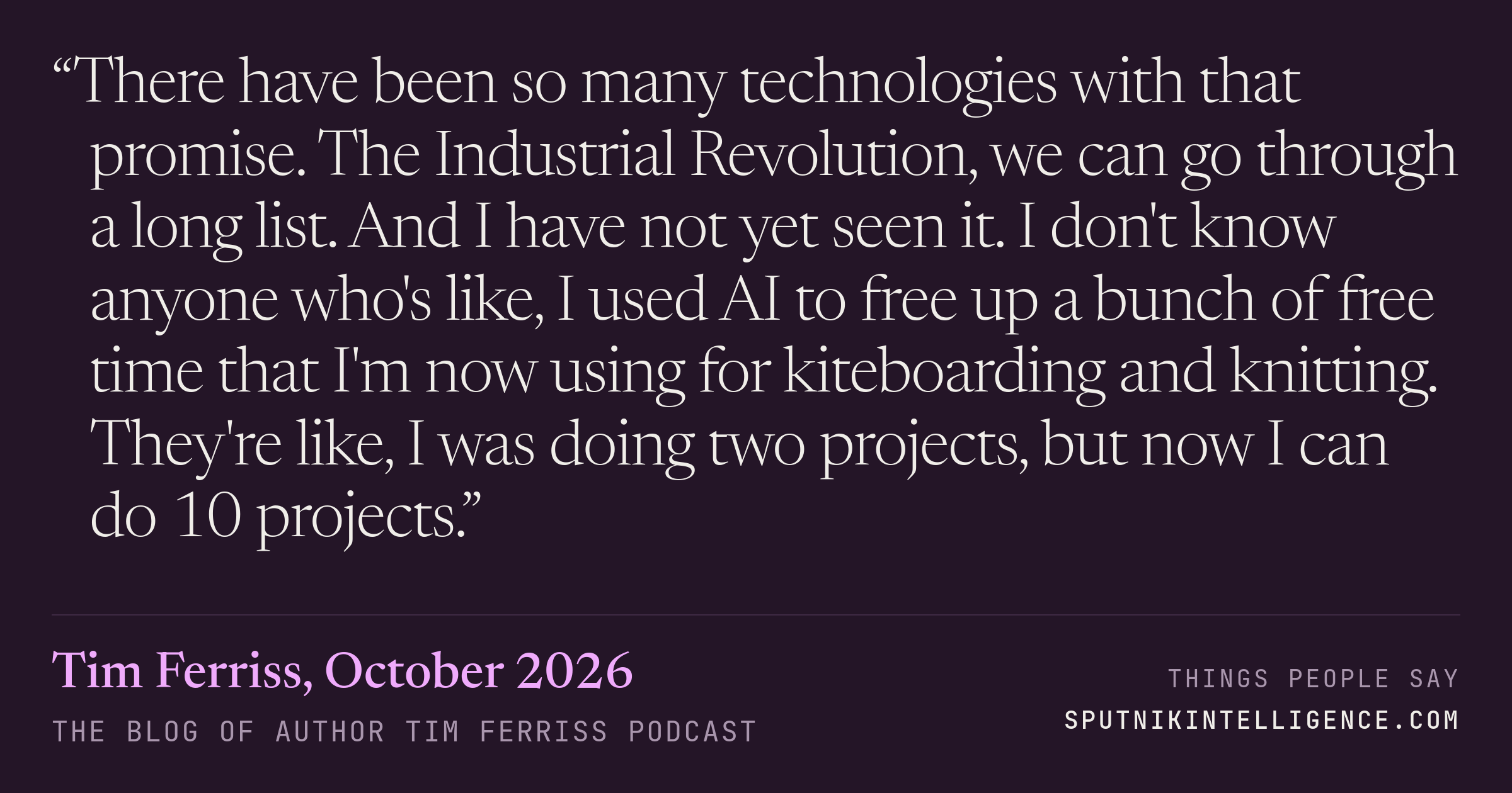 &ldquo;There have been so many technologies with that promise. The Industrial Revolution, we can go through a long list. And I have not yet seen it. I don't know anyone who's like, I used AI to free up a bunch of free time that I'm now using for kiteboarding and knitting. They're like, I was doing two projects, but now I can do 10 projects.&rdquo; — Tim Ferriss, The Blog of Author Tim Ferriss