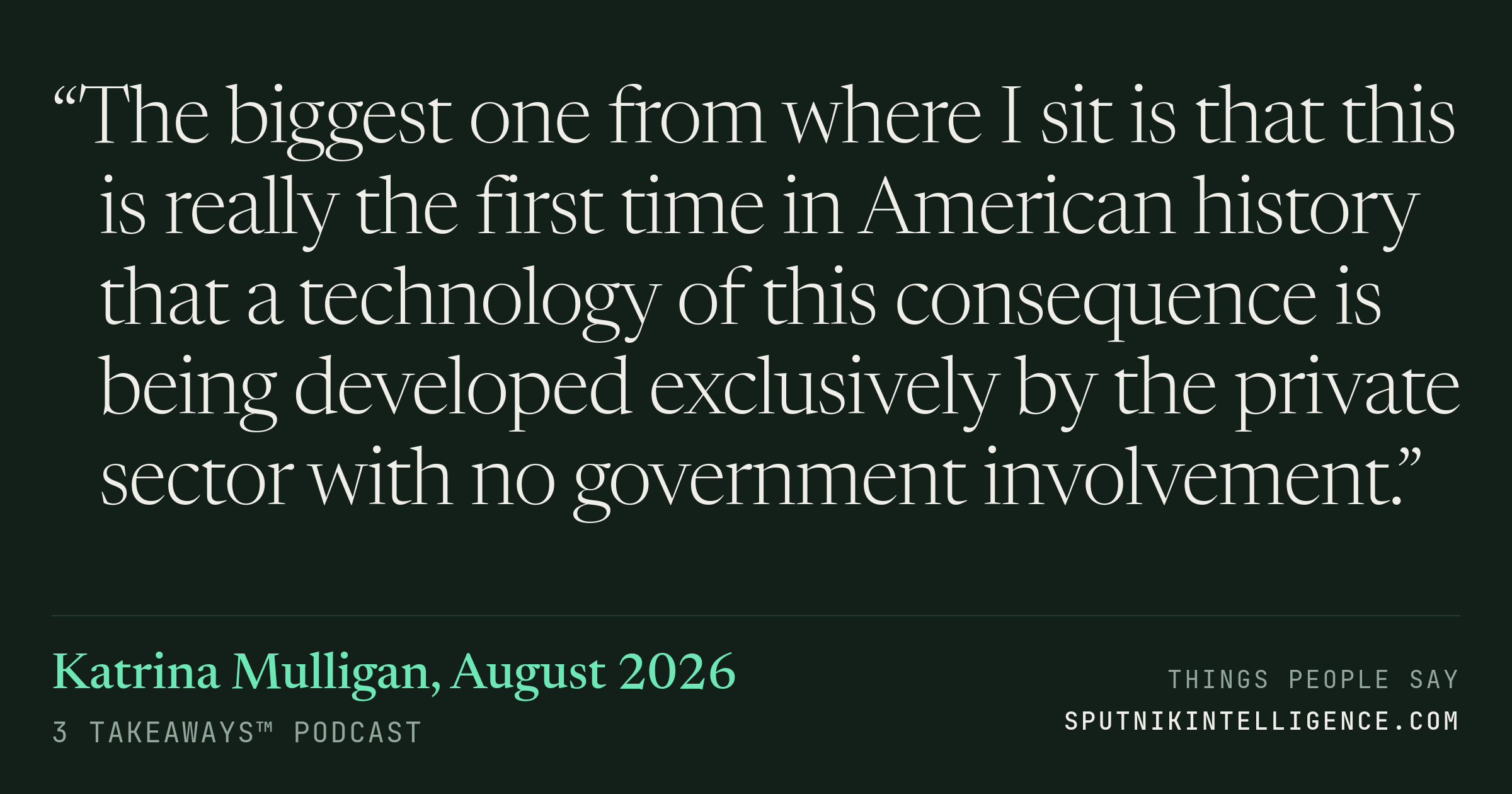 &ldquo;The biggest one from where I sit is that this is really the first time in American history that a technology of this consequence is being developed exclusively by the private sector with no government involvement.&rdquo; — Katrina Mulligan, 3 Takeaways™
