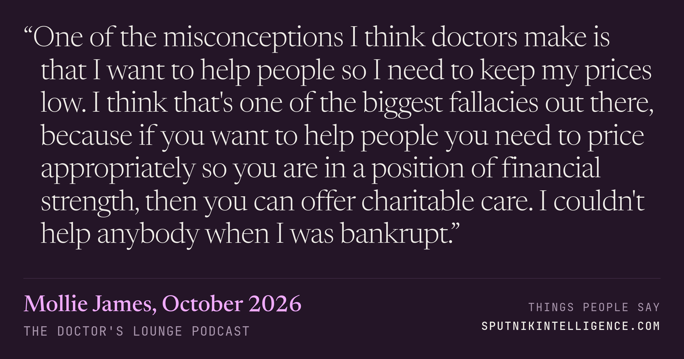 &ldquo;One of the misconceptions I think doctors make is that I want to help people so I need to keep my prices low. I think that's one of the biggest fallacies out there, because if you want to help people you need to price appropriately so you are in a position of financial strength, then you can offer charitable care. I couldn't help anybody when I was bankrupt.&rdquo; — Mollie James, The Doctor's Lounge
