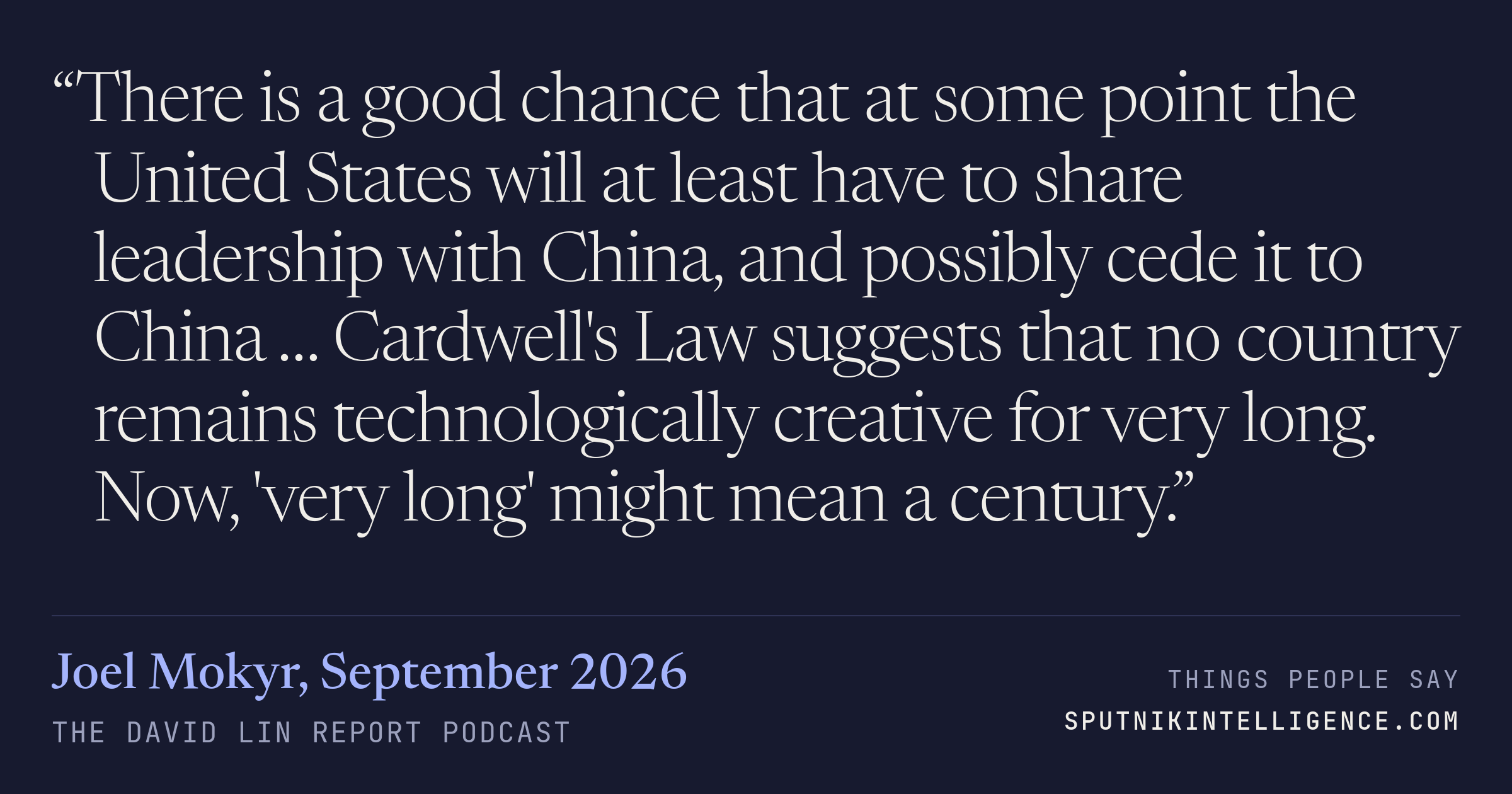 &ldquo;There is a good chance that at some point the United States will at least have to share leadership with China, and possibly cede it to China … Cardwell's Law suggests that no country remains technologically creative for very long. Now, 'very long' might mean a century.&rdquo; — Joel Mokyr, The David Lin Report