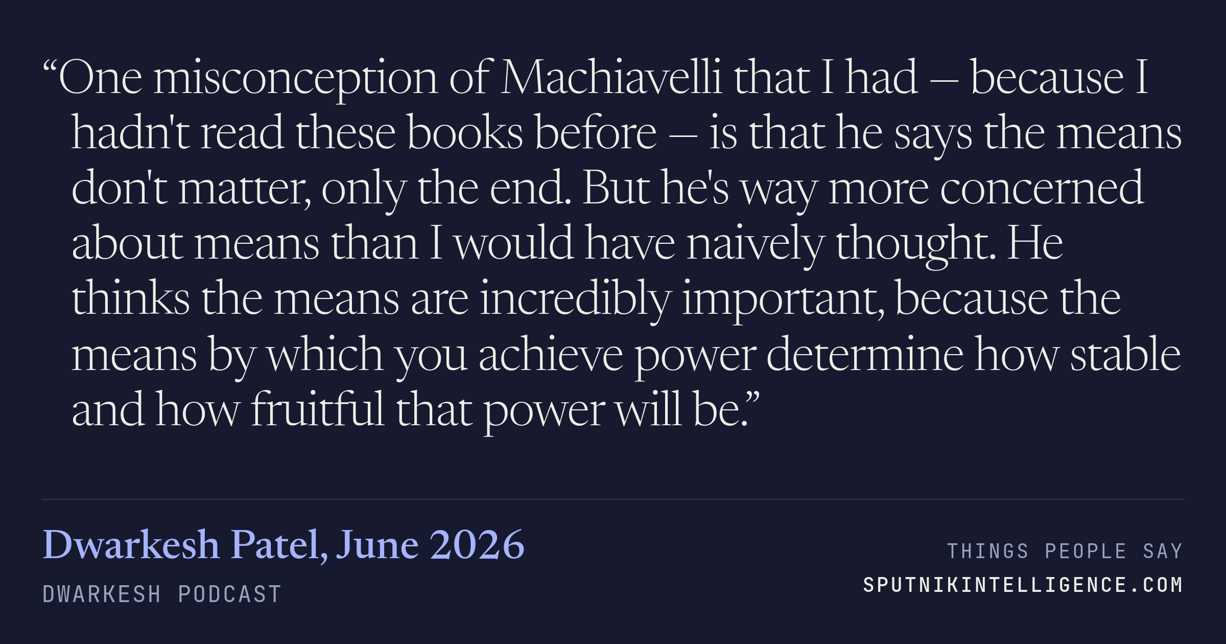 &ldquo;One misconception of Machiavelli that I had — because I hadn't read these books before — is that he says the means don't matter, only the end. But he's way more concerned about means than I would have naively thought. He thinks the means are incredibly important, because the means by which you achieve power determine how stable and how fruitful that power will be.&rdquo; — Dwarkesh Patel, Dwarkesh Podcast