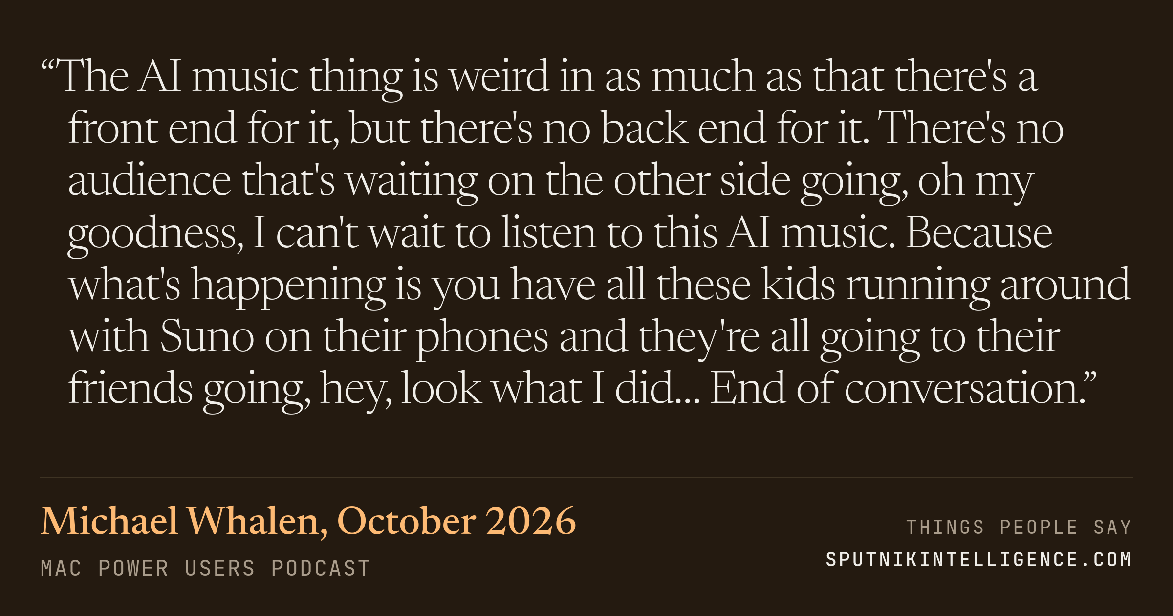 &ldquo;The AI music thing is weird in as much as that there's a front end for it, but there's no back end for it. There's no audience that's waiting on the other side going, oh my goodness, I can't wait to listen to this AI music. Because what's happening is you have all these kids running around with Suno on their phones and they're all going to their friends going, hey, look what I did… End of conversation.&rdquo; — Michael Whalen, Mac Power Users