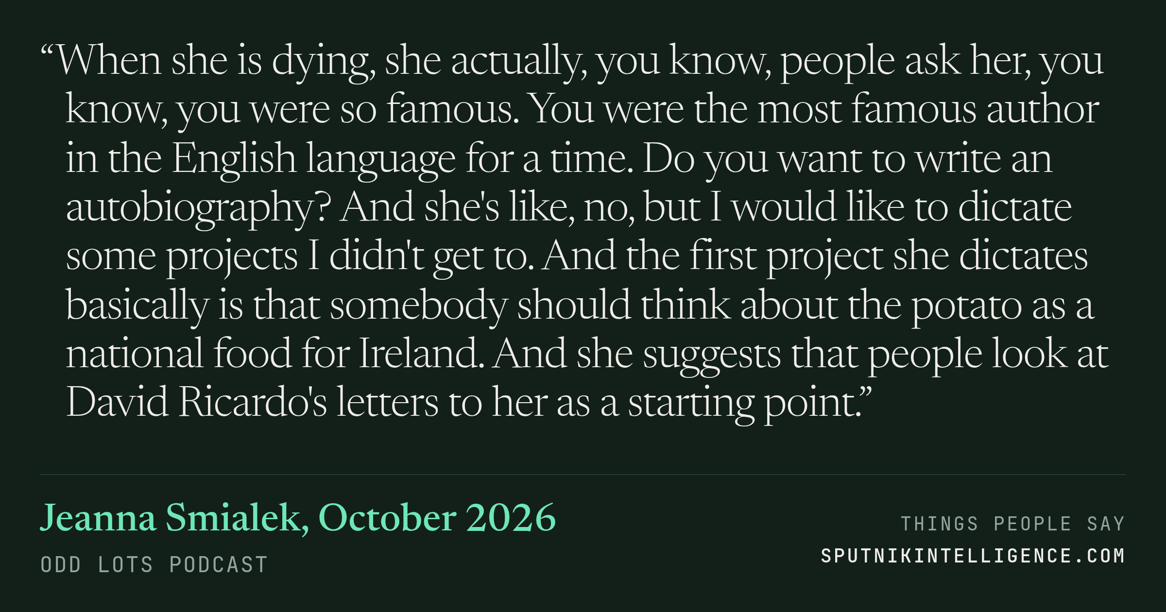 &ldquo;When she is dying, she actually, you know, people ask her, you know, you were so famous. You were the most famous author in the English language for a time. Do you want to write an autobiography? And she's like, no, but I would like to dictate some projects I didn't get to. And the first project she dictates basically is that somebody should think about the potato as a national food for Ireland. And she suggests that people look at David Ricardo's letters to her as a starting point.&rdquo; — Jeanna Smialek, Odd Lots