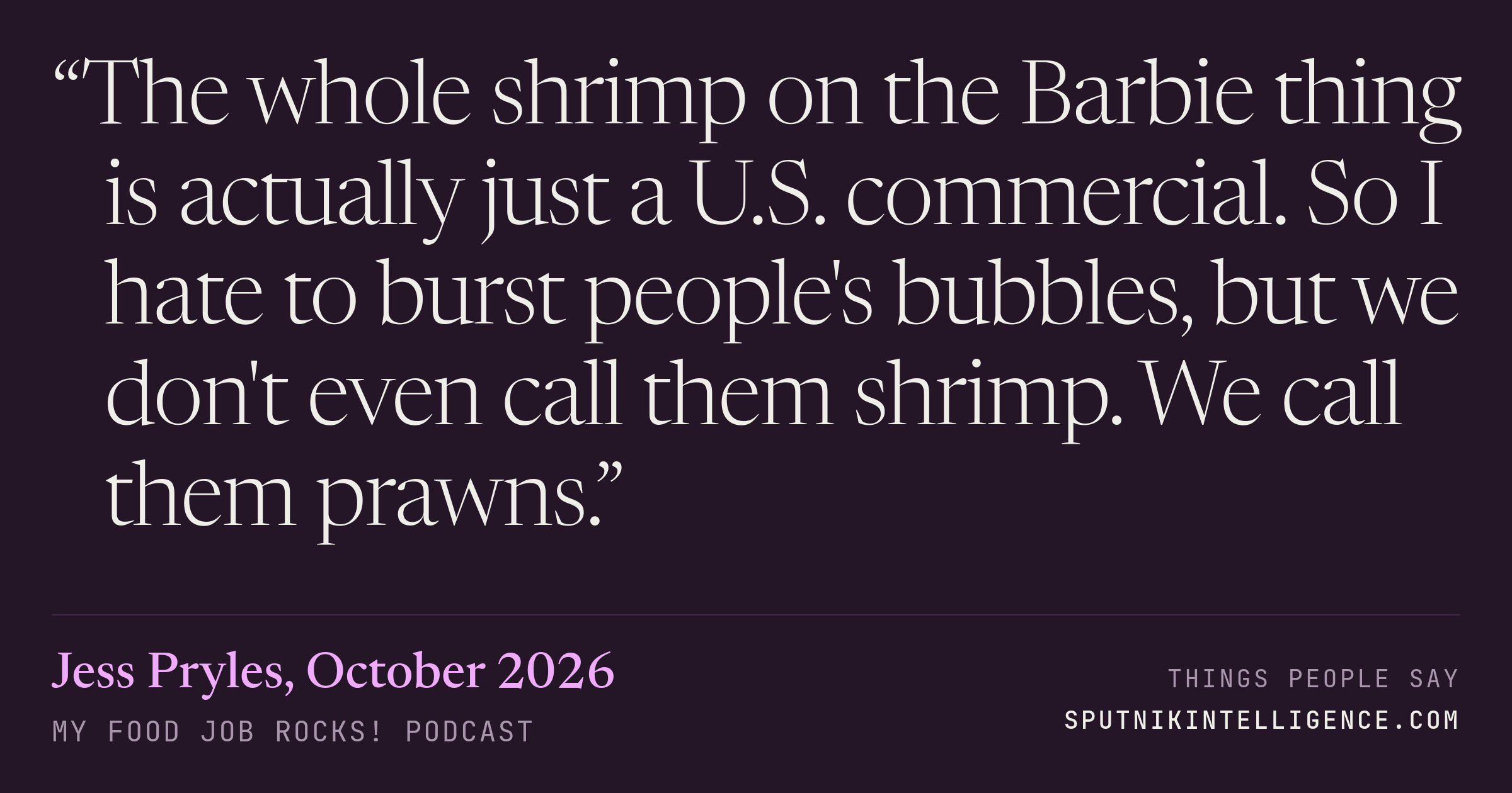&ldquo;The whole shrimp on the Barbie thing is actually just a U.S. commercial. So I hate to burst people's bubbles, but we don't even call them shrimp. We call them prawns.&rdquo; — Jess Pryles, My Food Job Rocks!