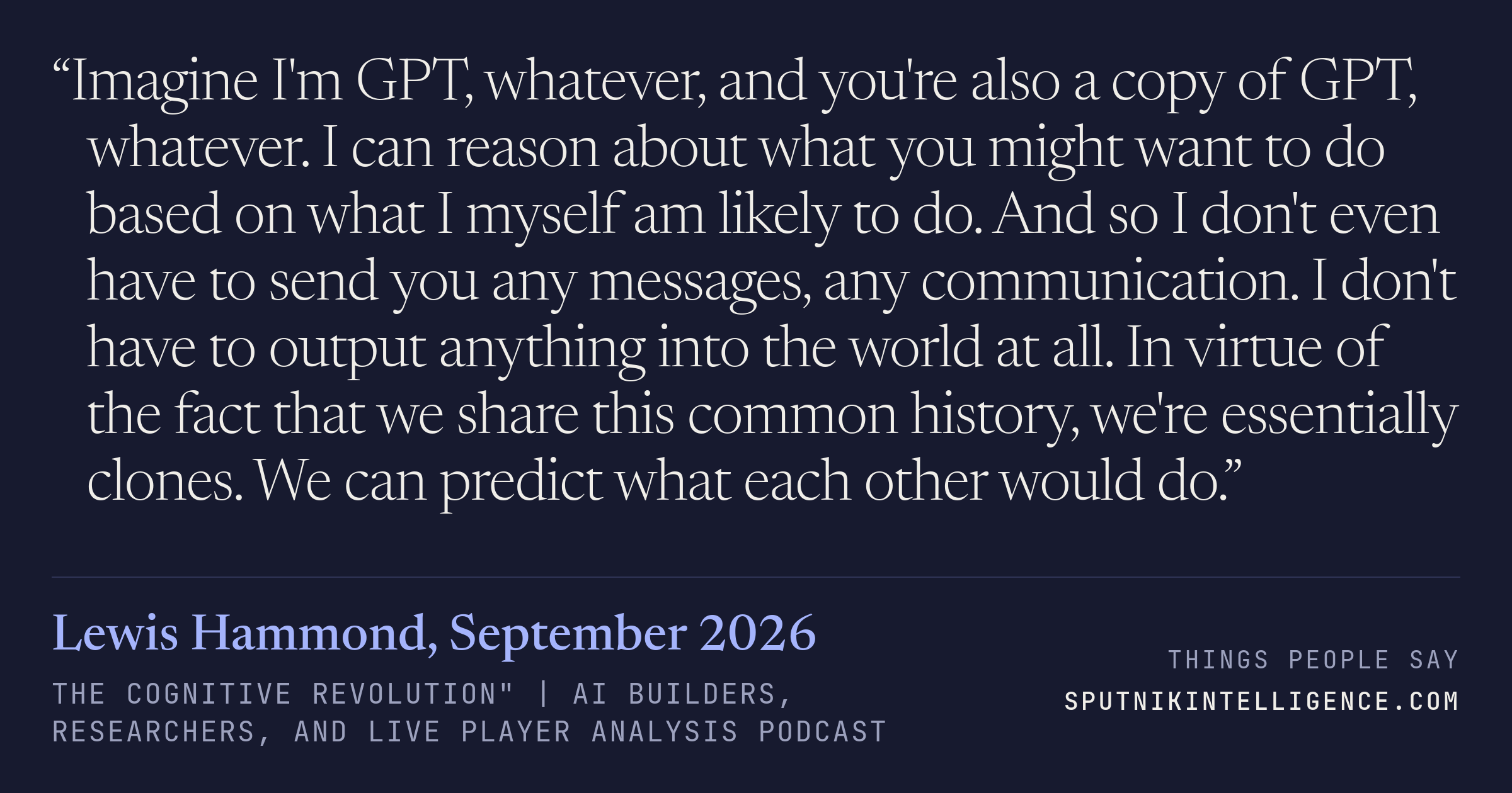 &ldquo;Imagine I'm GPT, whatever, and you're also a copy of GPT, whatever. I can reason about what you might want to do based on what I myself am likely to do. And so I don't even have to send you any messages, any communication. I don't have to output anything into the world at all. In virtue of the fact that we share this common history, we're essentially clones. We can predict what each other would do.&rdquo; — Lewis Hammond, The Cognitive Revolution" | AI Builders, Researchers, and Live Player Analysis