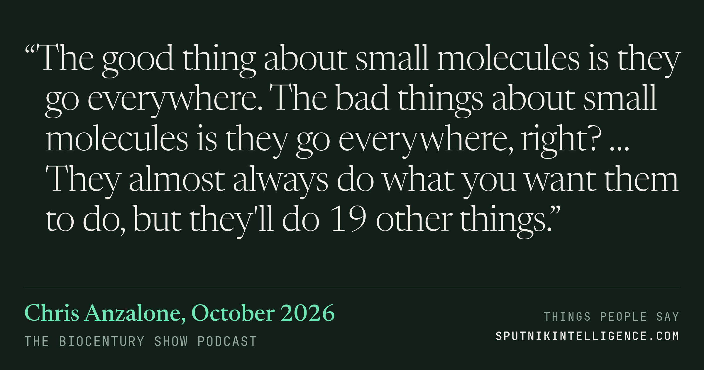 &ldquo;The good thing about small molecules is they go everywhere. The bad things about small molecules is they go everywhere, right? … They almost always do what you want them to do, but they'll do 19 other things.&rdquo; — Chris Anzalone, The BioCentury Show