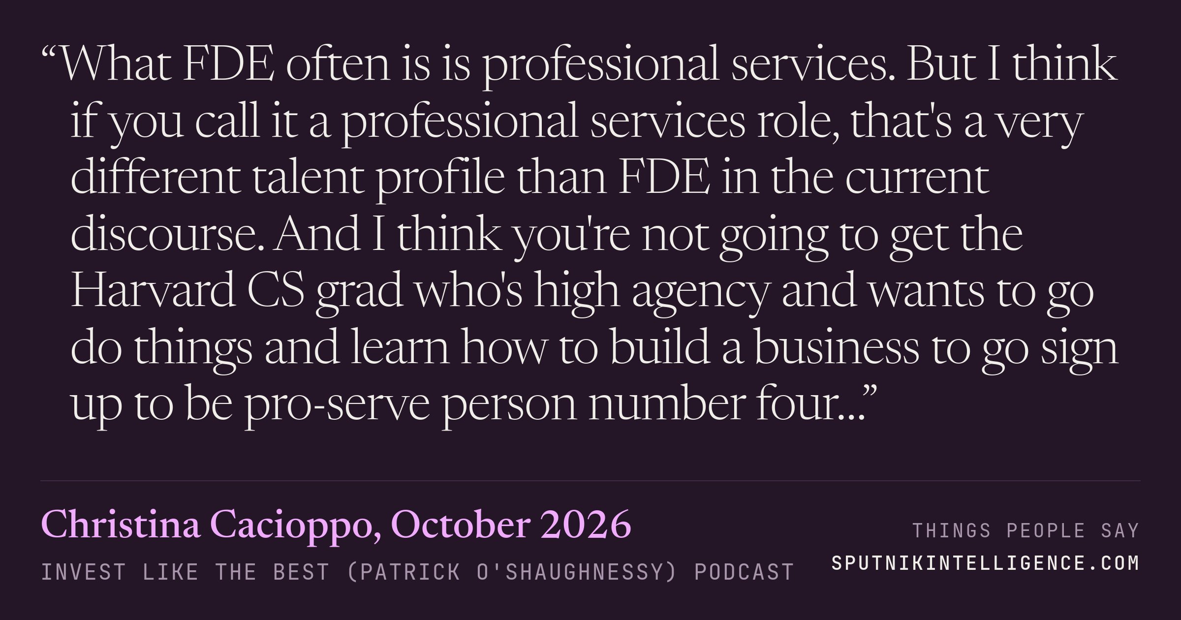 &ldquo;What FDE often is is professional services. But I think if you call it a professional services role, that's a very different talent profile than FDE in the current discourse. And I think you're not going to get the Harvard CS grad who's high agency and wants to go do things and learn how to build a business to go sign up to be pro-serve person number four…&rdquo; — Christina Cacioppo, Invest Like the Best (Patrick O'Shaughnessy)