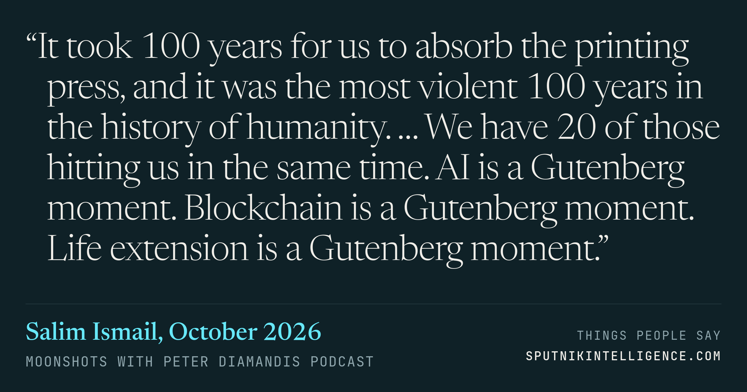 &ldquo;It took 100 years for us to absorb the printing press, and it was the most violent 100 years in the history of humanity. … We have 20 of those hitting us in the same time. AI is a Gutenberg moment. Blockchain is a Gutenberg moment. Life extension is a Gutenberg moment.&rdquo; — Salim Ismail, Moonshots with Peter Diamandis