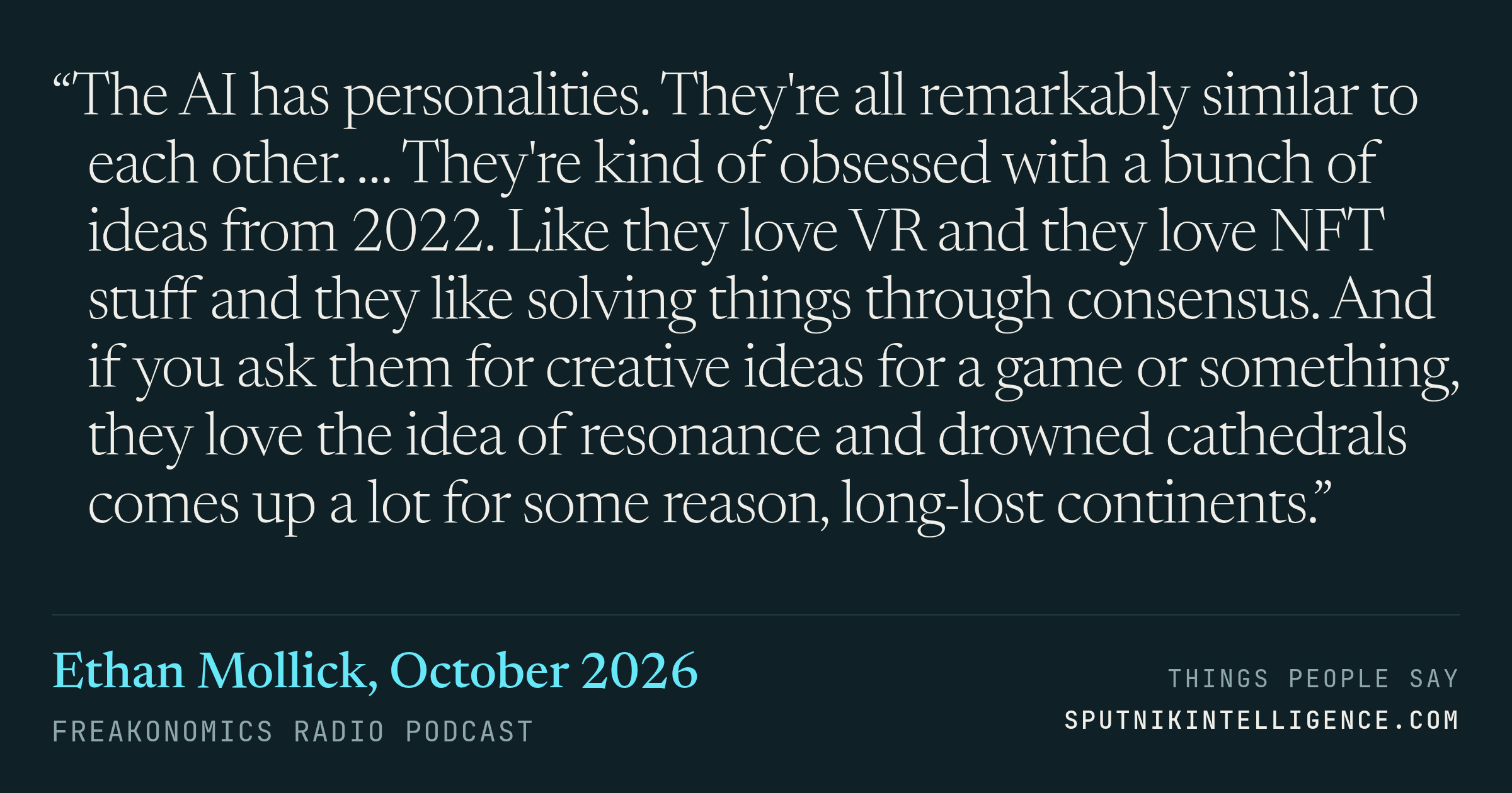 &ldquo;The AI has personalities. They're all remarkably similar to each other. … They're kind of obsessed with a bunch of ideas from 2022. Like they love VR and they love NFT stuff and they like solving things through consensus. And if you ask them for creative ideas for a game or something, they love the idea of resonance and drowned cathedrals comes up a lot for some reason, long-lost continents.&rdquo; — Ethan Mollick, Freakonomics Radio