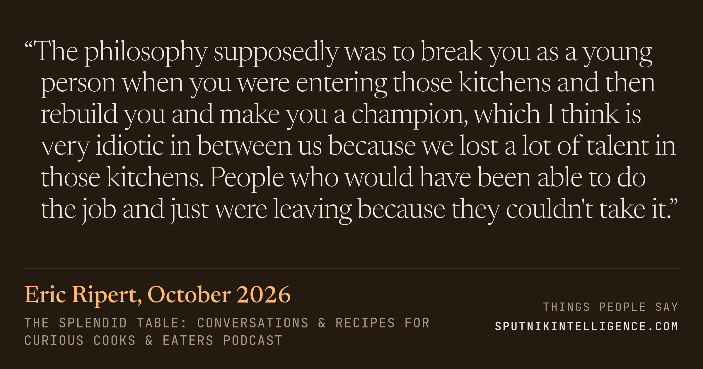 &ldquo;The philosophy supposedly was to break you as a young person when you were entering those kitchens and then rebuild you and make you a champion, which I think is very idiotic in between us because we lost a lot of talent in those kitchens. People who would have been able to do the job and just were leaving because they couldn't take it.&rdquo; — Eric Ripert, The Splendid Table: Conversations & Recipes For Curious Cooks & Eaters