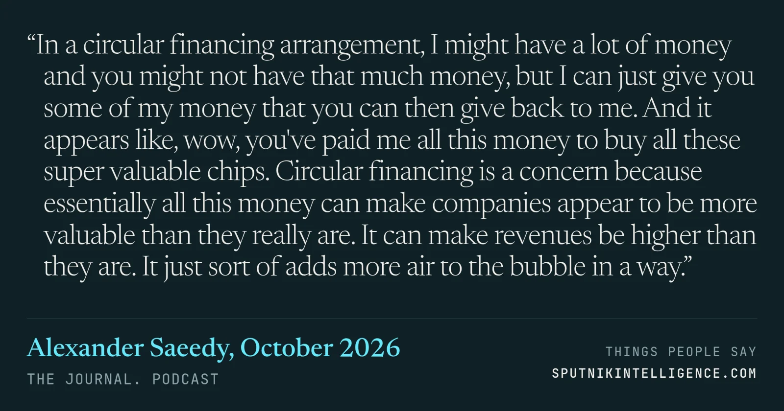 &ldquo;In a circular financing arrangement, I might have a lot of money and you might not have that much money, but I can just give you some of my money that you can then give back to me. And it appears like, wow, you've paid me all this money to buy all these super valuable chips. Circular financing is a concern because essentially all this money can make companies appear to be more valuable than they really are. It can make revenues be higher than they are. It just sort of adds more air to the bubble in a way.&rdquo; — Alexander Saeedy, The Journal.