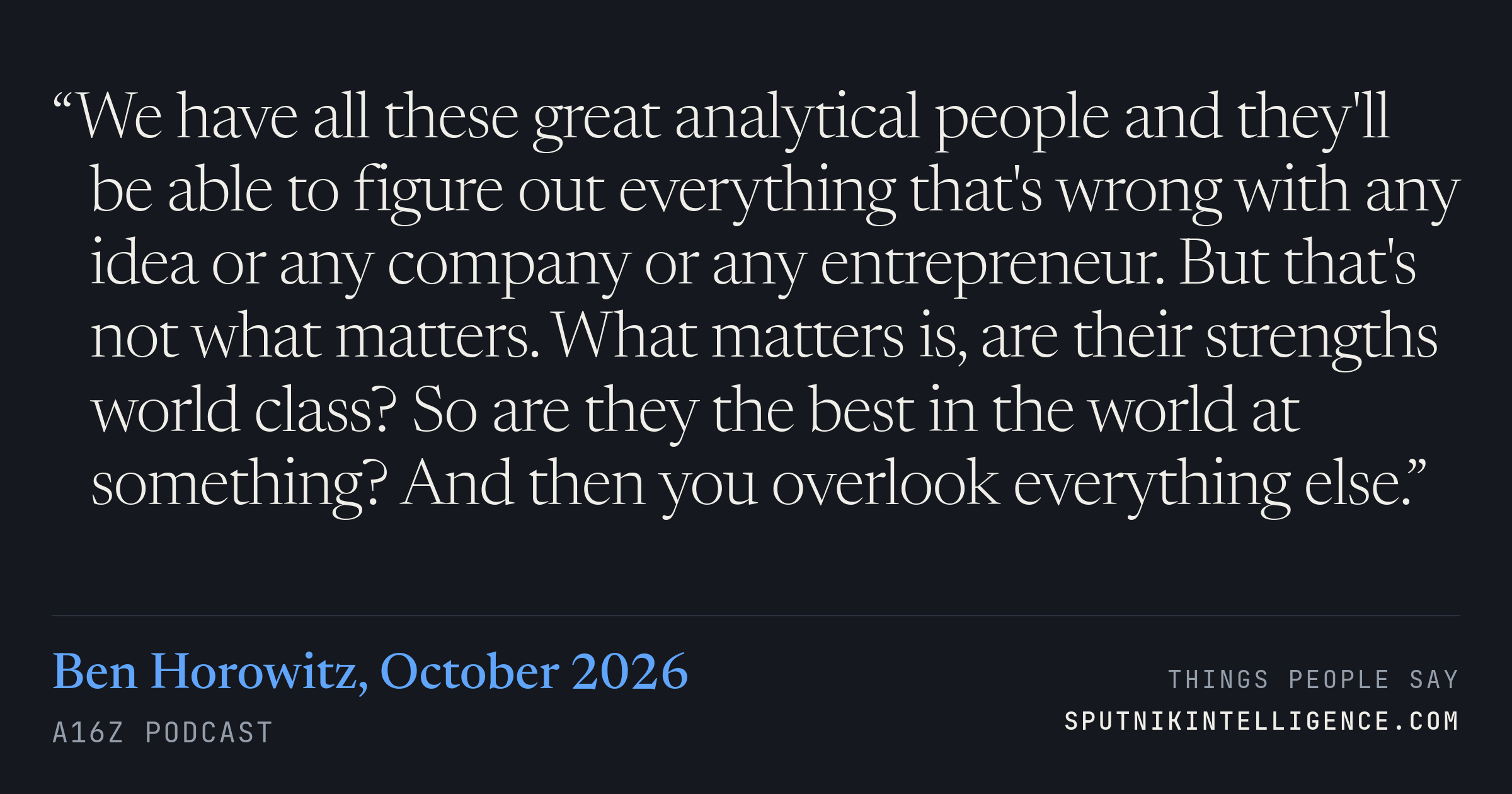 &ldquo;We have all these great analytical people and they'll be able to figure out everything that's wrong with any idea or any company or any entrepreneur. But that's not what matters. What matters is, are their strengths world class? So are they the best in the world at something? And then you overlook everything else.&rdquo; — Ben Horowitz, a16z Podcast