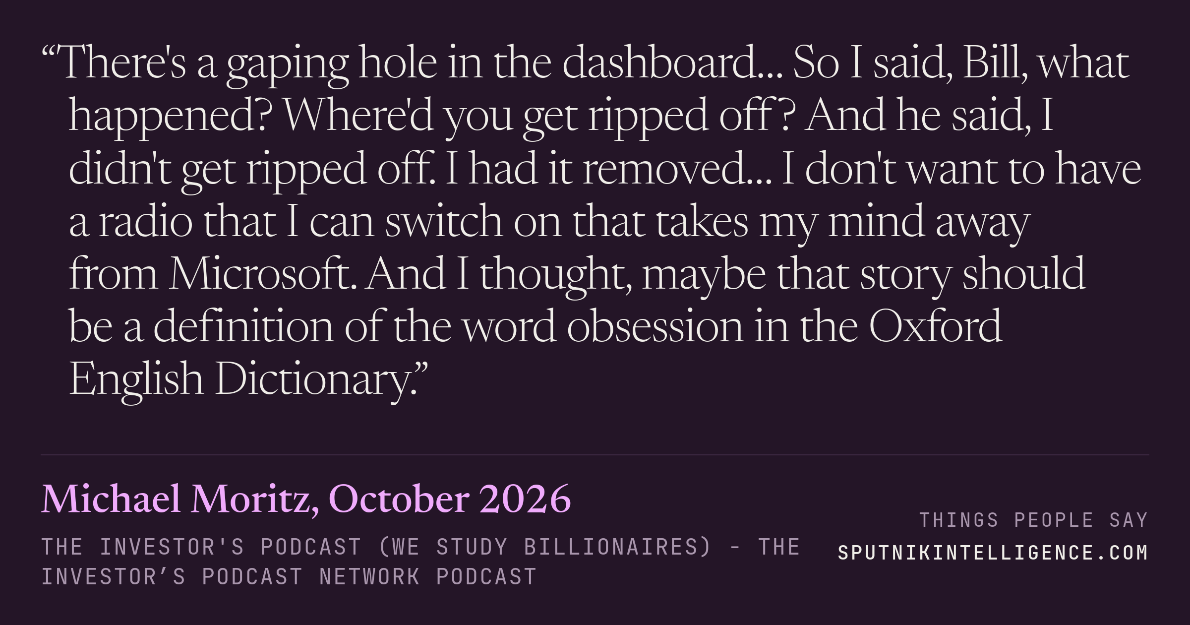 &ldquo;There's a gaping hole in the dashboard… So I said, Bill, what happened? Where'd you get ripped off? And he said, I didn't get ripped off. I had it removed… I don't want to have a radio that I can switch on that takes my mind away from Microsoft. And I thought, maybe that story should be a definition of the word obsession in the Oxford English Dictionary.&rdquo; — Michael Moritz, The Investor's Podcast (We Study Billionaires)  - The Investor’s Podcast Network