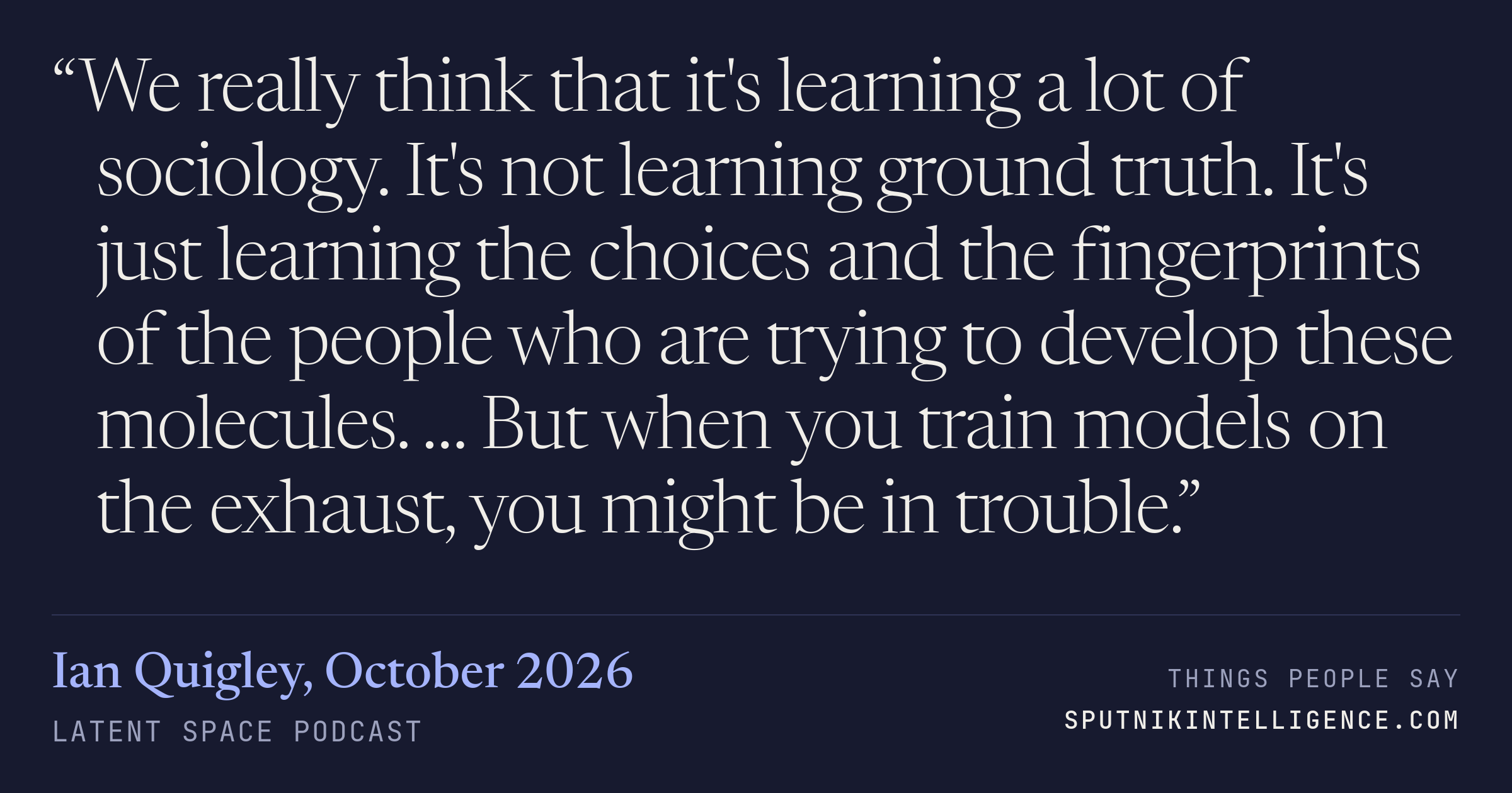 &ldquo;We really think that it's learning a lot of sociology. It's not learning ground truth. It's just learning the choices and the fingerprints of the people who are trying to develop these molecules. … But when you train models on the exhaust, you might be in trouble.&rdquo; — Ian Quigley, Latent Space