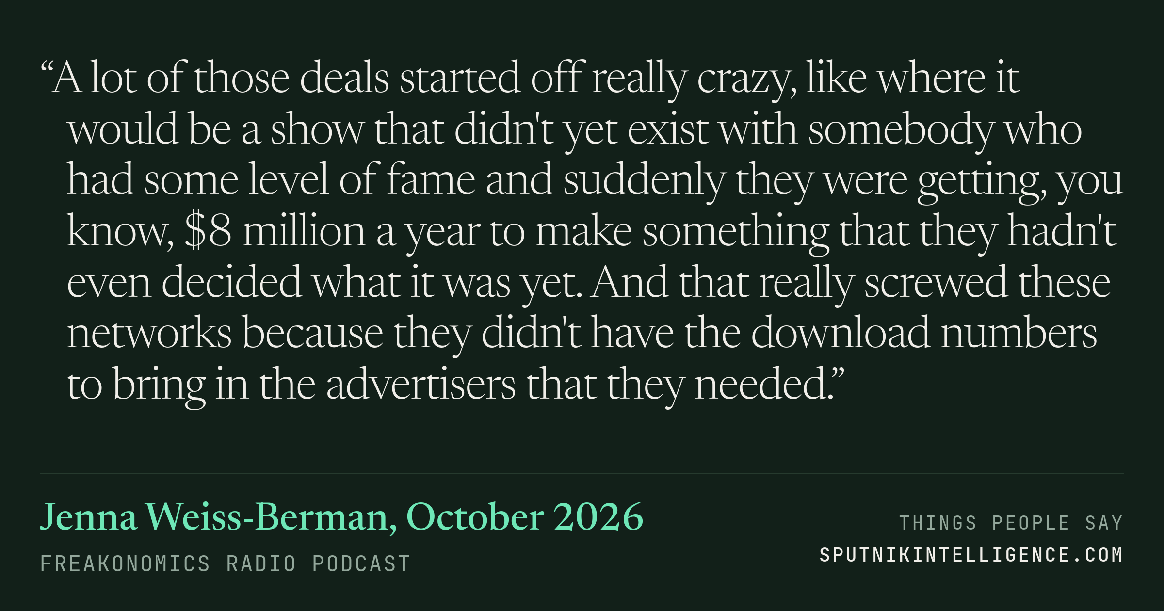 &ldquo;A lot of those deals started off really crazy, like where it would be a show that didn't yet exist with somebody who had some level of fame and suddenly they were getting, you know, $8 million a year to make something that they hadn't even decided what it was yet. And that really screwed these networks because they didn't have the download numbers to bring in the advertisers that they needed.&rdquo; — Jenna Weiss-Berman, Freakonomics Radio