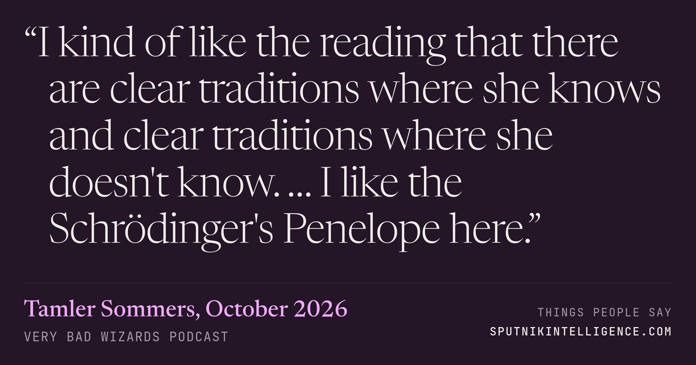 &ldquo;I kind of like the reading that there are clear traditions where she knows and clear traditions where she doesn't know. … I like the Schrödinger's Penelope here.&rdquo; — Tamler Sommers, Very Bad Wizards