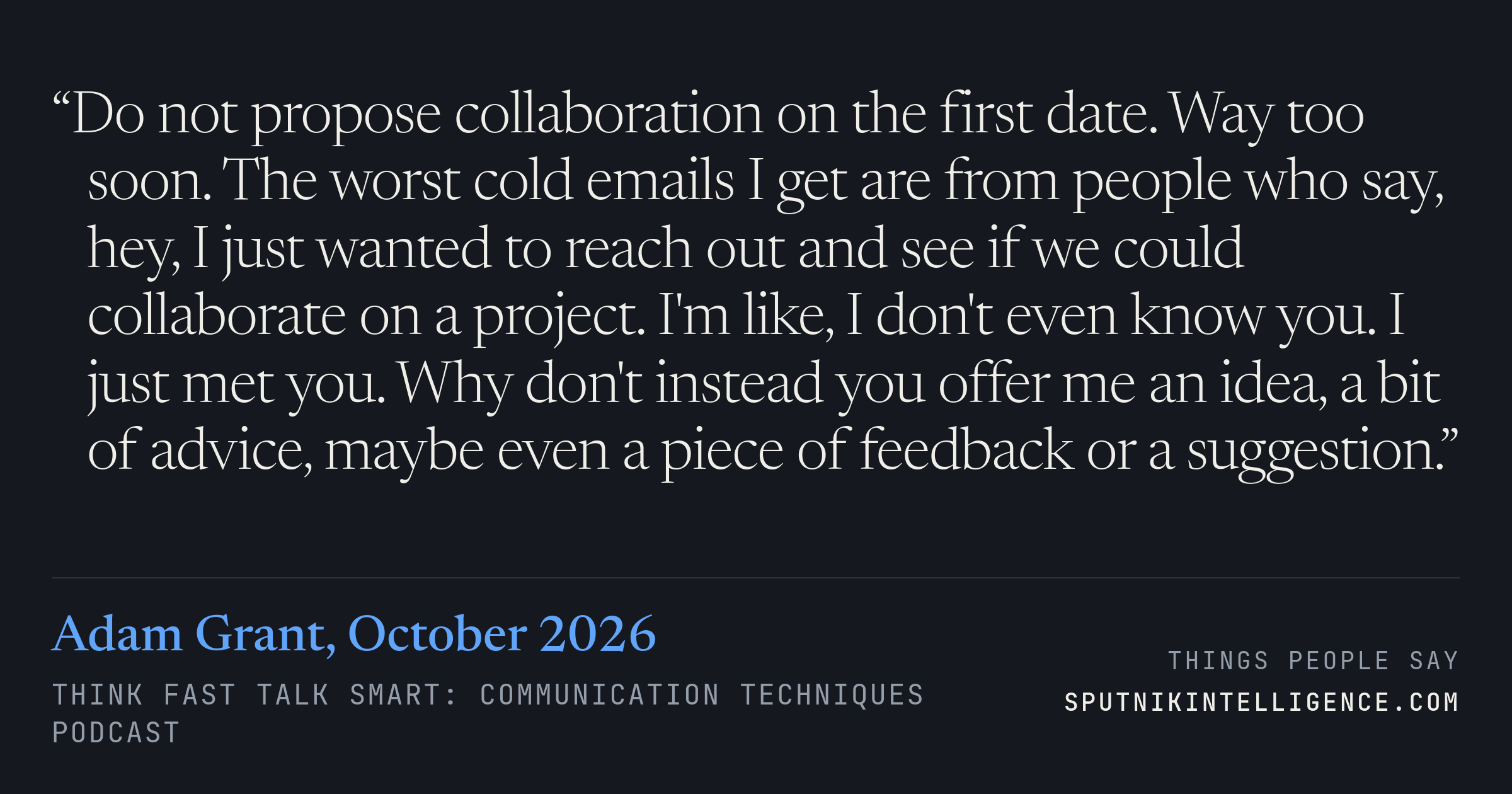 &ldquo;Do not propose collaboration on the first date. Way too soon. The worst cold emails I get are from people who say, hey, I just wanted to reach out and see if we could collaborate on a project. I'm like, I don't even know you. I just met you. Why don't instead you offer me an idea, a bit of advice, maybe even a piece of feedback or a suggestion.&rdquo; — Adam Grant, Think Fast Talk Smart: Communication Techniques