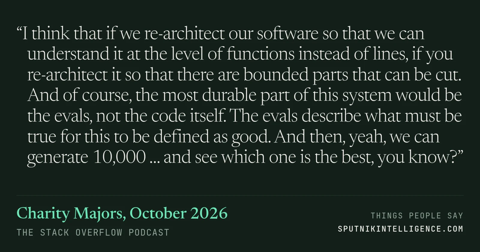 &ldquo;I think that if we re-architect our software so that we can understand it at the level of functions instead of lines, if you re-architect it so that there are bounded parts that can be cut. And of course, the most durable part of this system would be the evals, not the code itself. The evals describe what must be true for this to be defined as good. And then, yeah, we can generate 10,000 … and see which one is the best, you know?&rdquo; — Charity Majors, The Stack Overflow Podcast