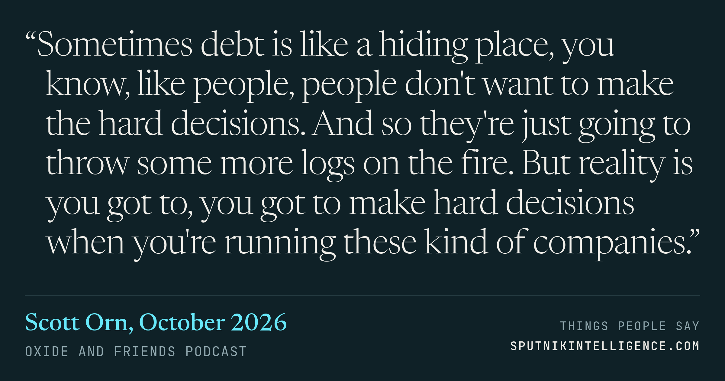 &ldquo;Sometimes debt is like a hiding place, you know, like people, people don't want to make the hard decisions. And so they're just going to throw some more logs on the fire. But reality is you got to, you got to make hard decisions when you're running these kind of companies.&rdquo; — Scott Orn, Oxide and Friends