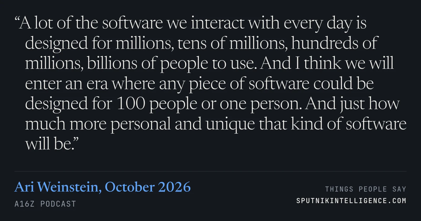 &ldquo;A lot of the software we interact with every day is designed for millions, tens of millions, hundreds of millions, billions of people to use. And I think we will enter an era where any piece of software could be designed for 100 people or one person. And just how much more personal and unique that kind of software will be.&rdquo; — Ari Weinstein, a16z Podcast