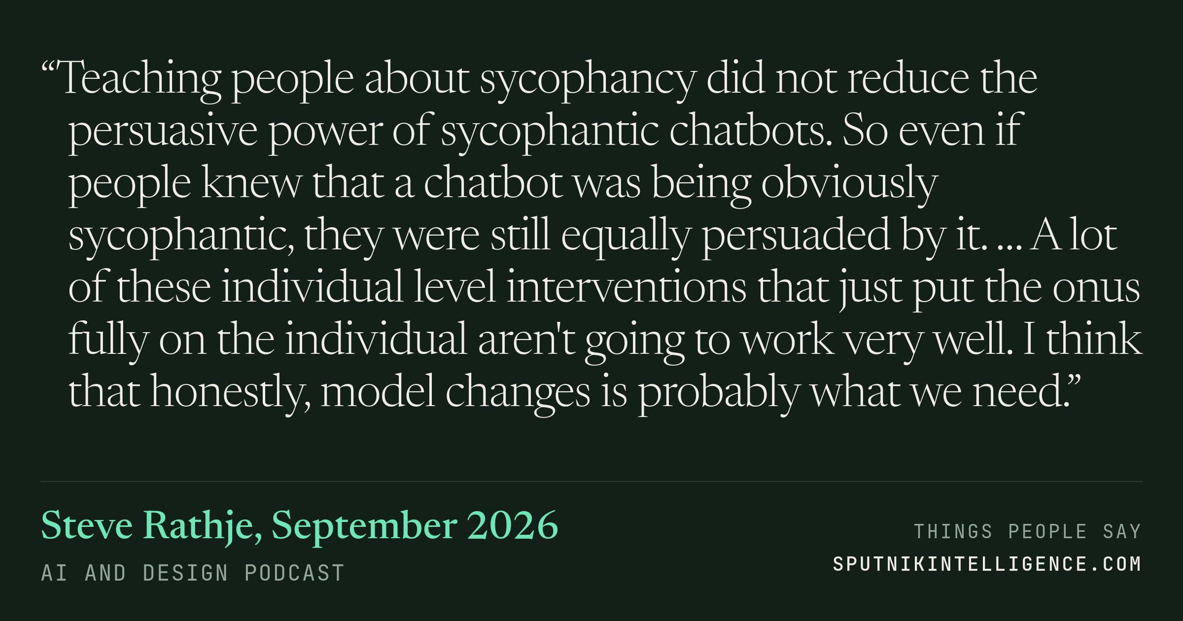 &ldquo;Teaching people about sycophancy did not reduce the persuasive power of sycophantic chatbots. So even if people knew that a chatbot was being obviously sycophantic, they were still equally persuaded by it. … A lot of these individual level interventions that just put the onus fully on the individual aren't going to work very well. I think that honestly, model changes is probably what we need.&rdquo; — Steve Rathje, AI and Design