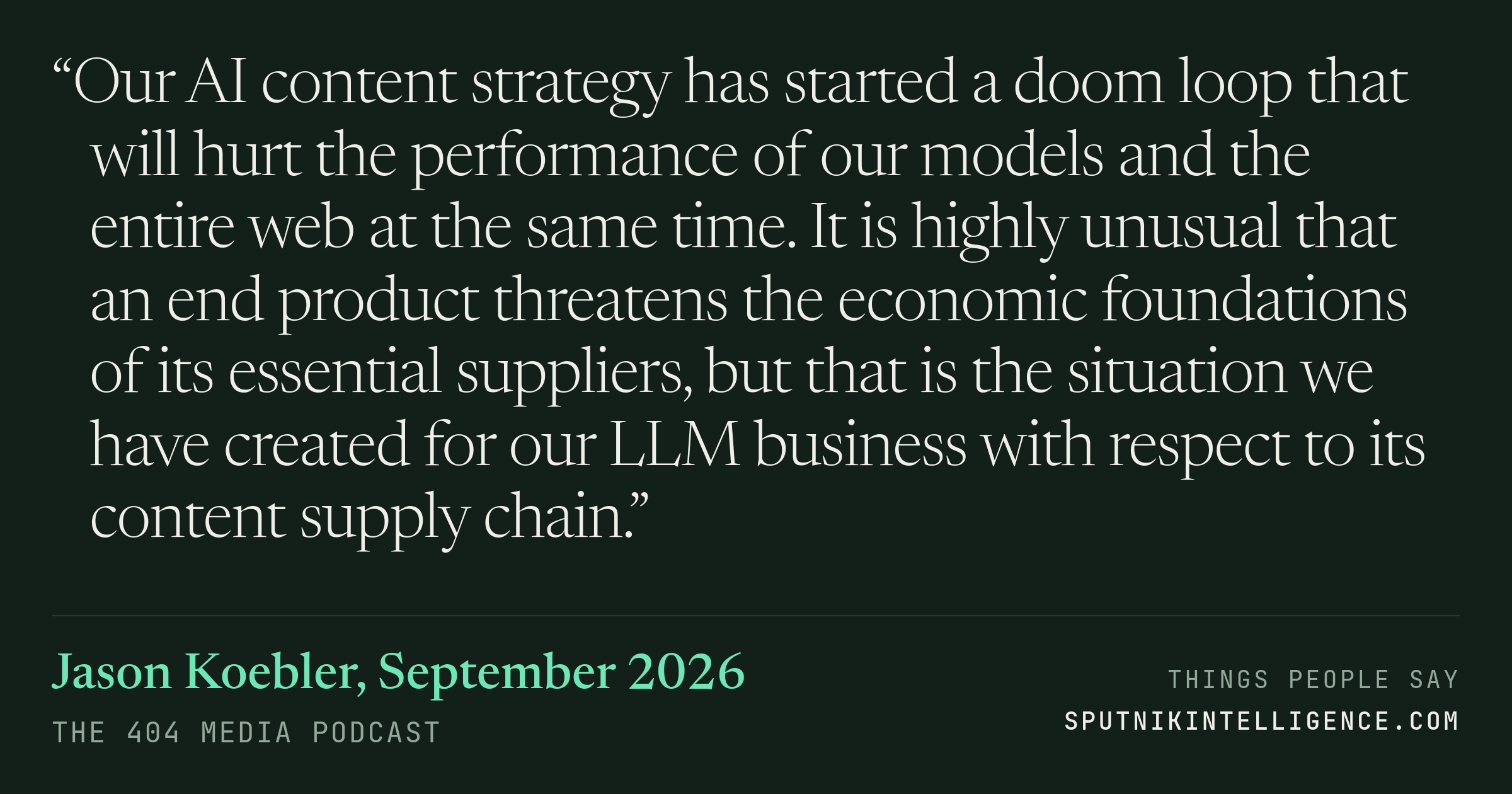 &ldquo;Our AI content strategy has started a doom loop that will hurt the performance of our models and the entire web at the same time. It is highly unusual that an end product threatens the economic foundations of its essential suppliers, but that is the situation we have created for our LLM business with respect to its content supply chain.&rdquo; — Jason Koebler, The 404 Media Podcast