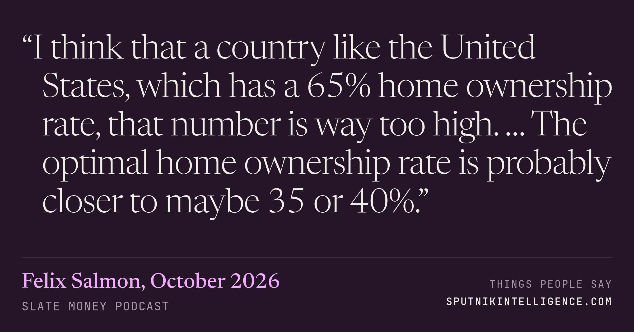 &ldquo;I think that a country like the United States, which has a 65% home ownership rate, that number is way too high. … The optimal home ownership rate is probably closer to maybe 35 or 40%.&rdquo; — Felix Salmon, Slate Money