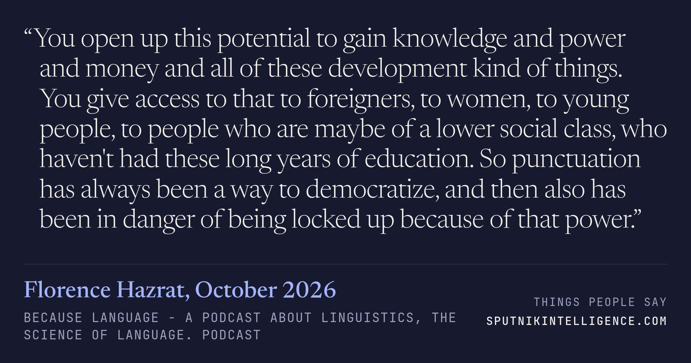 &ldquo;You open up this potential to gain knowledge and power and money and all of these development kind of things. You give access to that to foreigners, to women, to young people, to people who are maybe of a lower social class, who haven't had these long years of education. So punctuation has always been a way to democratize, and then also has been in danger of being locked up because of that power.&rdquo; — Florence Hazrat, Because Language - a podcast about linguistics, the science of language.