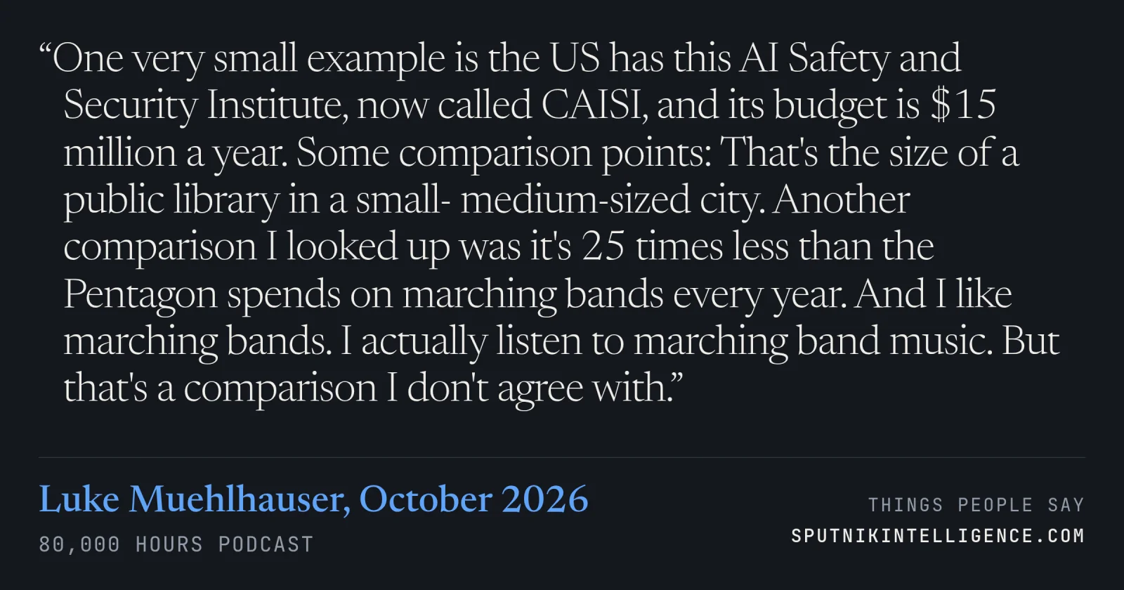 &ldquo;One very small example is the US has this AI Safety and Security Institute, now called CAISI, and its budget is $15 million a year. Some comparison points: That's the size of a public library in a small- medium-sized city. Another comparison I looked up was it's 25 times less than the Pentagon spends on marching bands every year. And I like marching bands. I actually listen to marching band music. But that's a comparison I don't agree with.&rdquo; — Luke Muehlhauser, 80,000 Hours Podcast
