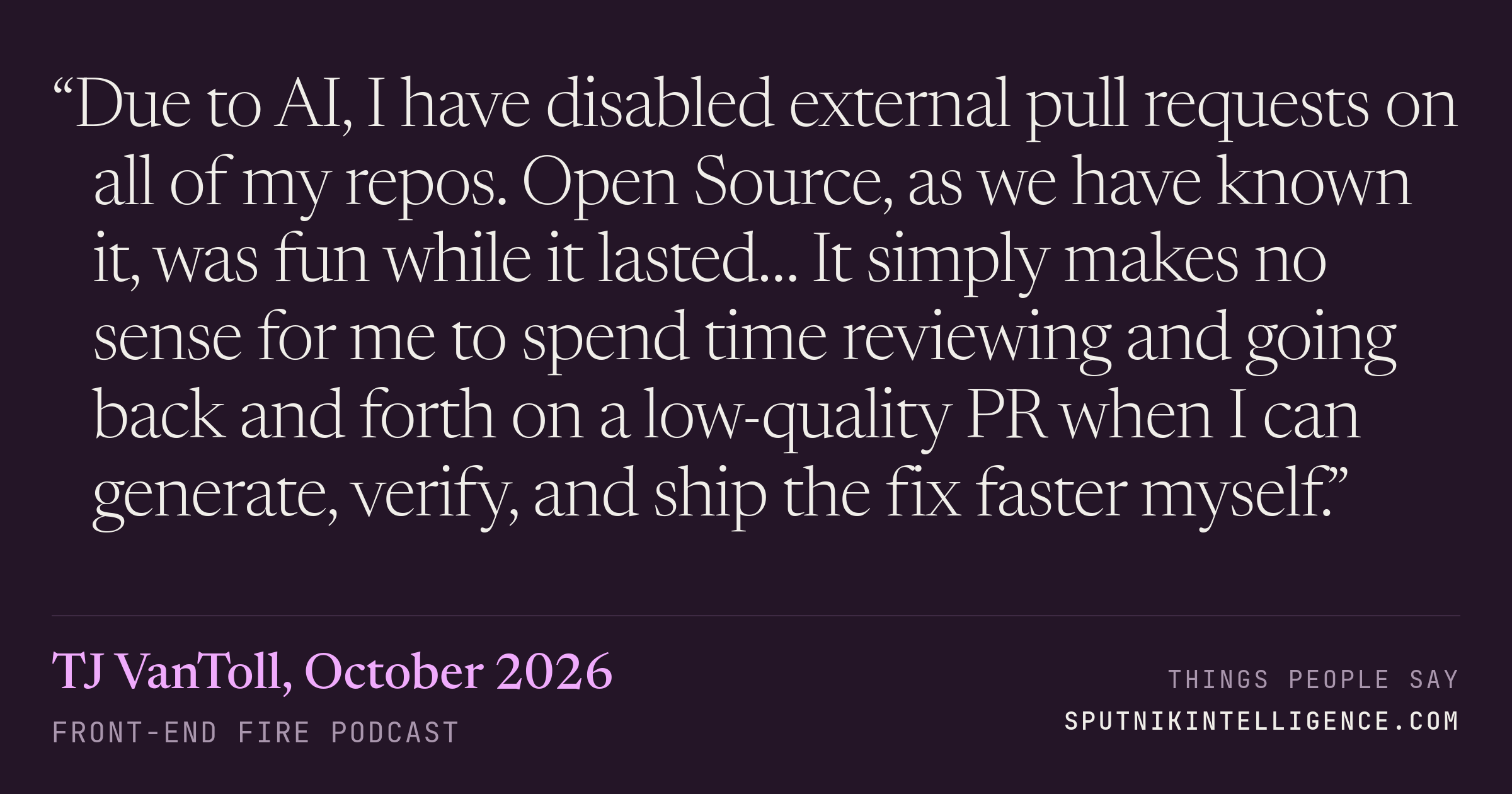 &ldquo;Due to AI, I have disabled external pull requests on all of my repos. Open Source, as we have known it, was fun while it lasted… It simply makes no sense for me to spend time reviewing and going back and forth on a low-quality PR when I can generate, verify, and ship the fix faster myself.&rdquo; — TJ VanToll, Front-End Fire