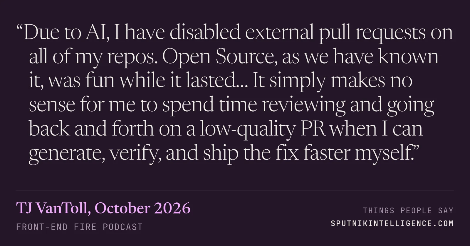 &ldquo;Due to AI, I have disabled external pull requests on all of my repos. Open Source, as we have known it, was fun while it lasted… It simply makes no sense for me to spend time reviewing and going back and forth on a low-quality PR when I can generate, verify, and ship the fix faster myself.&rdquo; — TJ VanToll, Front-End Fire