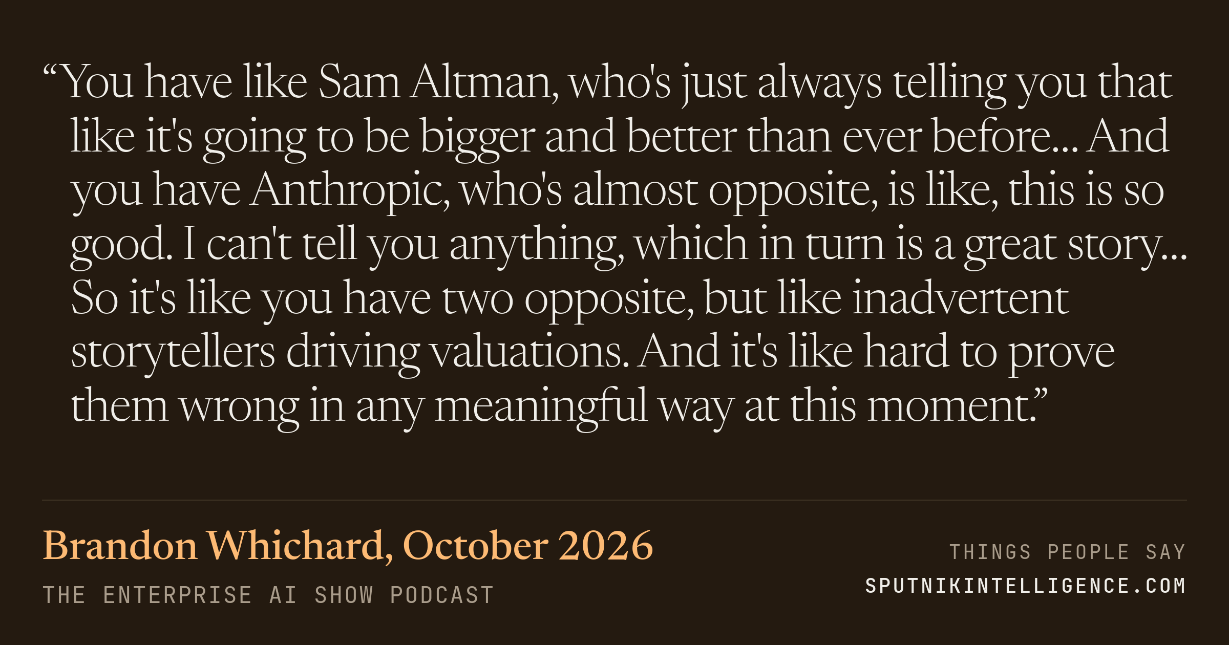 &ldquo;You have like Sam Altman, who's just always telling you that like it's going to be bigger and better than ever before… And you have Anthropic, who's almost opposite, is like, this is so good. I can't tell you anything, which in turn is a great story… So it's like you have two opposite, but like inadvertent storytellers driving valuations. And it's like hard to prove them wrong in any meaningful way at this moment.&rdquo; — Brandon Whichard, The Enterprise AI Show
