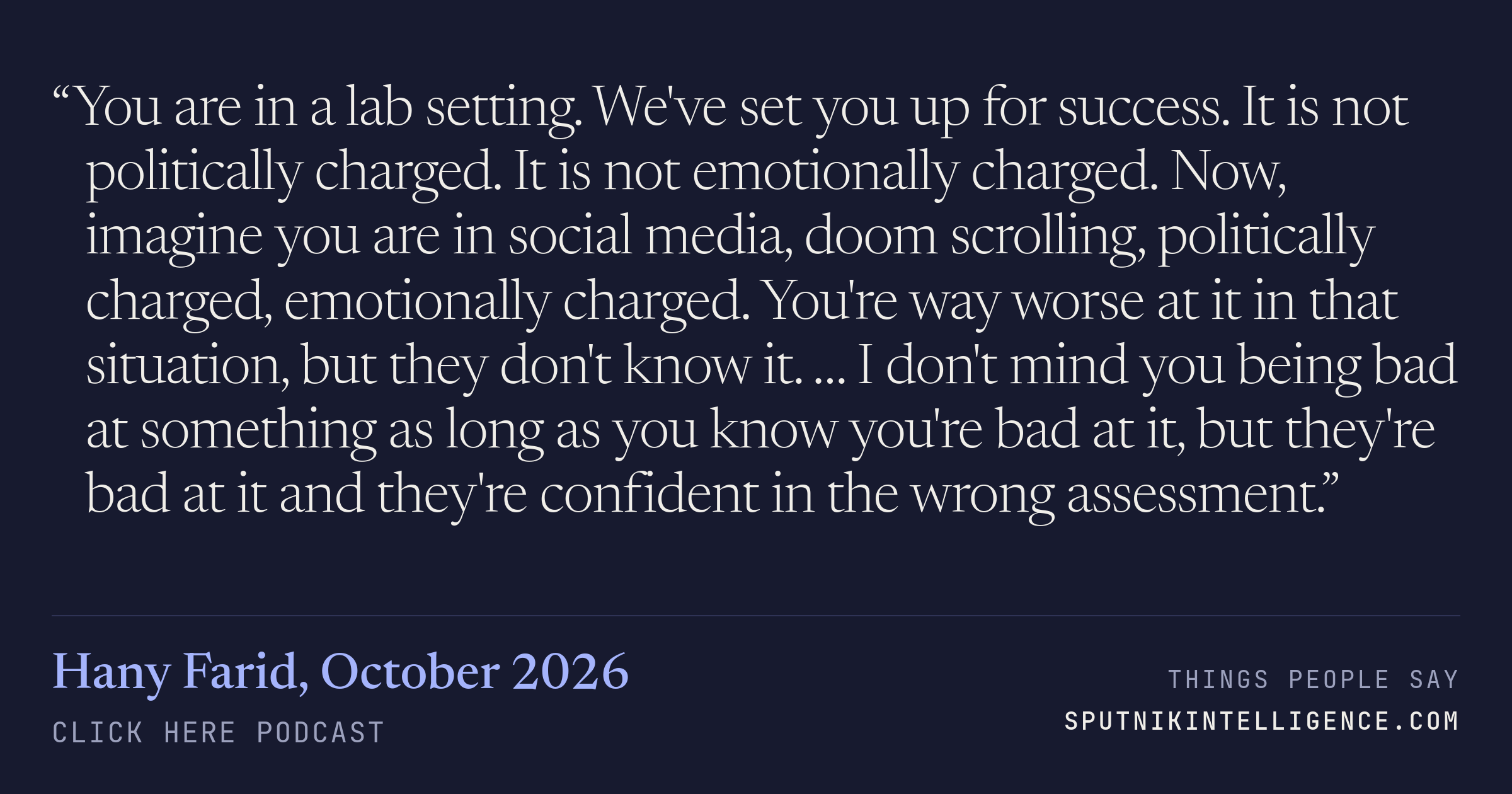 &ldquo;You are in a lab setting. We've set you up for success. It is not politically charged. It is not emotionally charged. Now, imagine you are in social media, doom scrolling, politically charged, emotionally charged. You're way worse at it in that situation, but they don't know it. … I don't mind you being bad at something as long as you know you're bad at it, but they're bad at it and they're confident in the wrong assessment.&rdquo; — Hany Farid, Click Here